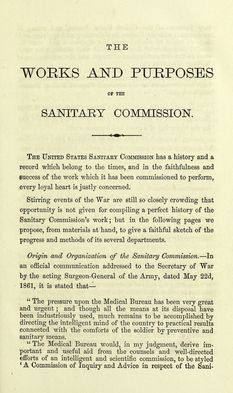 THE WORKS AND PURPOSES OP THE SANITARY COMMISSION. The United States Sanitary Commission has a history and a record which belong to the tiraes, and in the faithfulness and Buccess of the work which it has been commissioned to perform, -every loyal heart is justly concerned. Stirring events of the War are still so closely crowding that opportunity is not given for compiling a perfect history of the Sanitary Commission's work; but in the following pages we propose, from materials at hand, to give a faithfal sketch of the progress and methods of its several departments. Origm and Orgmization of the Sanita/ry Commission.—In an official communication addressed to the Secretary of War by the acting Surgeon-General of the Army, dated May 22d, 1861, it is stated that—  The pressure upon the Medical Bureau has been very great and urgent ; and though all the means at its disposal have been industriously used, much remains to be accomplished by directing the intelligent mind of the country to practical results connected with the comforts of the soldier by preventive and sanitary means.  The Medical Bureau would, in my judgment, derive im- portant and useful aid from the counsels and well-directed efforts of an intelligent and scientific commission, to be styled ' A Commission of Inquiry and Advice in respect of the Sani-