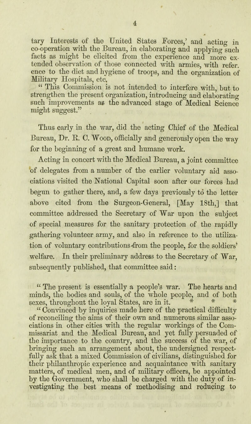 tary Interests of the United States Forces,' and acting in co-operation with the Bureau, in elaboratiu^ and aj)plying such facts as might be elicited from the experience and more ex- tended observation of those connected with armies, with refer, ence to the diet and hygiene of troops, and the organization of Military Hospitals, etc,  This Commission is not intended to interfere with, but to strengthen the present organization, introducing and elaborating such improvements as the advanced stage of Medical Science might suggest, Thus early in the war, did the acting Chief of the Medical Bureau, Dr. R. C. Wood, officially and generously open the way for the beginning of a great and humane work. Acting in concert with the Medical Bureau, a joint committee of delegates from a number of the earlier voluntary aid asso- ciations visited the National Capital soon after our forces had begun to gather there, and, a few days previously to the letter above cited from the Sm-geon-General, [May 18th,] that committee addi-essed the Secretary of War upon the subject of special measures for the sanitary protection of the raj)idly gathering volunteer army, and also in reference to the utiliza- tion of voluntary contributions-from the people, for the soldiers' welfare. In their preliminary address to the Secretary of War, subsequently published, that committee said:  The present is essentially a people's war. The hearts and minds, the bodies and souls, of the whole people, and of both sexes, throughout the loyal States, are in it. ■» * -x-  Convinced by inquiries made here of the practical difficulty of reconciHng the aims of their own and numerous similar asso- ciations in other cities with the regular workings of the Com- missariat and the Medical Bureau, and yet fully persuaded of the importance to the country, and the success of the war, of bringing such an arrangement about, the imdersigned respect- fully ask that a mixed Commission of civilians, distinguished for their philanthropic experience and acquaintance with sanitary matters, of medical men, and of military officers, be appointed by the Government, who shall be charged with the duty of in- vestigating the best means of methodising and reducing to