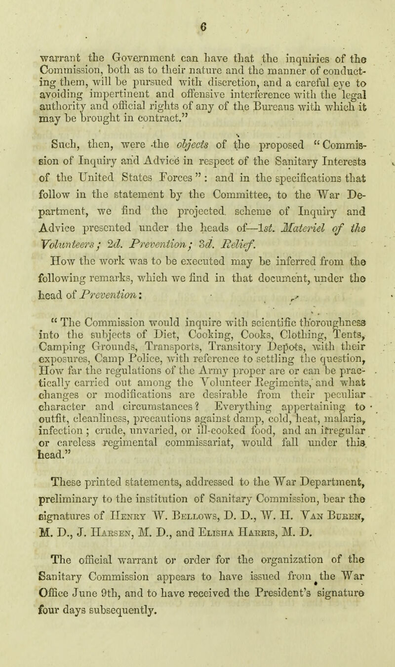 warrant the Govarnment can have that the inquiries of the Commission, botli as to their natm-e and the manner of conduct- ing them, will be pursued with discretion, and a careful eye to avoiding impertinent and offensive interference with the legal authority and official rights of any of the Bureaus with which it may he brought in contract. Such, then, were -the objects of the proposed Commis- eion of Inquiry arid Advice in respect of the Sanitary Interests of the United States Forces  : and in the specifications that follow in the statement by the Committee, to the War De- partment, we find the projected, scheme of Inquiry and Advice presented under the heads of—l^^. Materiel of th& YolimtesTs 2d. Prevention; 3d. Relief. How the work was to be executed may be inferred from the following remarks, which we find in that document, under the head of Prevention;  The Commission would inquire with scientific th'orouglmess into the subjects of Diet, Cooking, Cooks, Clothing, Tents, Camping Grounds, Transports, Transitory Depots, with their exposures, Camp Police, with reference to settling the question, How far the regulations of the Army proper are or can be prac- tically carried out among the Volunteer Eegimehts,'and what changes or modifications are desirable from their peculiar character and circumstances? Everything appertaining to outfit, cleanliness, precautions against damp, cold, heat, malaria, infection ; crude, unvaried, or ill-cooked food, and an if regular or careless regimental commissariat, would fall under this head. These printed statements, addressed to the War Department, preliminary to the institution of Sanitary Commission, bear the signatures of IIenky W. Bellows, D. D., W. H. Yan Buken, M. D., J. IIaesen, M. D., and Elisha IIakeis, M. D. The ofiicial warrant or order for the organization of the Sanitary Commission appears to have issued from the War Office June 9th, and to have received the President's signature four days subsequently.