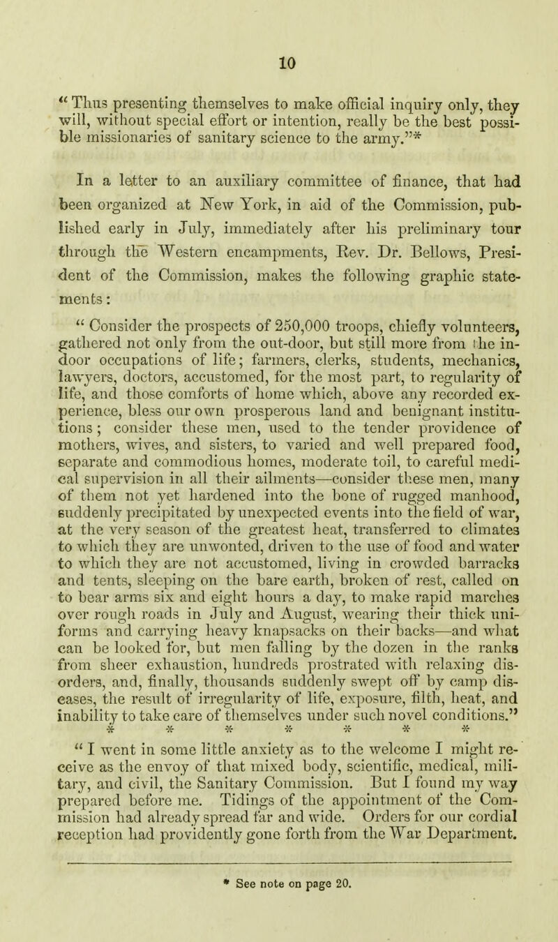  Thiii5 presenting themselves to make official inquiry only, they will, without special eifort or intention, really be the best possi- ble missionaries of sanitary science to the army.* In a leitter to an auxiliary committee of finance, that had been organized at 'New York, in aid of the Commission, pub- lished early in July, immediately after his preliminary tour through tlie Western encampments, Rev. Dr. Bellows, Presi- dent of the Commission, makes the following graphic state- ments :  Consider the prospects of 250,000 troops, chiefly volunteers, gathered not only from the out-door, but still more from ihe in- door occupations of life; farmers, clerks, students, mechanics, lawyers, doctors, accustomed, for the most part, to regularity of life, and those comforts of home which, above any recorded ex- perience, bless our own prosperous land and benignant institu- tions ; consider these men, used to the tender providence of mothers, wives, and sisters, to varied and well prepared food, separate and commodious homes, moderate toil, to careful medi- cal supervision in all their ailments—consider these men, many of them not yet hardened into the bone of rugged manhood, suddenly precipitated by unexpected events into the field of war, at the very season of the greatest heat, transferred to climates to which they are unwonted, driven to the use of food and water to which they are not accustomed, living in crowded barracks and tents, sleeping on the bare earth, broken of rest, called on to bear arms six and eight hours a day, to make rapid marches over rougli roads in July and August, wearing their thick uni- forms and carrying heavy knapsacks on their backs—and what can be looked for, but men falling by the dozen in the ranks from sheer exhaustion, hundreds prostrated with relaxing dis- orders, and, finally, thousands suddenly swept off by camp dis- eases, the result of irregularity of life, exposure, filth, heat, and inability to take care of themselves under such novel conditions. * * * * 7^ * ■»  I went in some little anxiety as to the welcome I might re- ceive as the envoy of that mixed body, scientific, medical, mili- tary, and civil, the Sanitary Commission. But 1 found my way prepared before me. Tidings of the appointment of the Com- mission had already spread far and wide. Orders for our cordial reception had providently gone forth from the War Department. • See note on page 20.