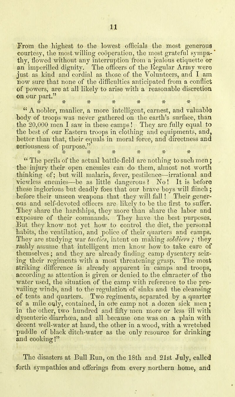 From the highest to the lowest officials the most generous courtesy, the most willing cooperation, the most grateful sympa- thy, flowed without any interruption from a jealous etiquette or an imperilled dignity. Tlie ofticers of the Regular Army were just as kind and cordial as those of the Yolunteers, and I am now sure that none of the difficulties anticipated from a conflict of powers, are at all likely to arise with a reasonable discretion on our part.  A nobler, manlier, a more intelligent, earnest, and valuable body of troops was never gathered on the earth's surface, than the 20,000 men I saw in these camps! They are fully equal to the best of our Eastern troops in clothing and equipments, and, better than that, their equals in moral force, and directness and seriousness of purpose. •X- -X- -X- -x- -x- -X- *  The perils of the actual battle-field are nothing to such men; the injury their open enemies can do them, almost not worth thinking of; but will malaria, fever, pestilence—irrational and viewless enemies—be as little dangerous ? No! It is before these inglorious but deadly foes that our brave boys will flinch; before their imseen weapons that they will fall! Their gener- ous and self-devoted ofticers are likely to be the first to suffer. They share the hardships, they more than shai'e the labor and exposure of their commands. They have the best purposes. But they know not yet how to control the diet, the personal habits, the ventilation, and police of their quarters and camps. They are studying war tactics, intent on making soldiers ; they rashly assume that intelligent men know laow to take care of themselves; and they are already finding camp dysentery seiz- ing their re^giments with a most threatening grasp. The most striking difference is already apparent in camps and troops, according as attention is given or denied to the character of the water used, the situation of the camp with reference to the pre- vailing winds, and to the regulation of sinks and the cleansing of tents and quarters. Two regiments, separated by a quarter of a mile only, contained, in one camp not a dozen sick men ; in the other, tAvo hundred and fifty men more or less ill with dysenteric diarrhoea, and all because one was on a plain with decent well-water at hand, the other in a wood, with a wretched puddle of black ditch-water as the only resource for drinking and cooking! The disasters at Bull Run, on the 18th and 21st July, called forth sympathies and offerings from every northern home, and