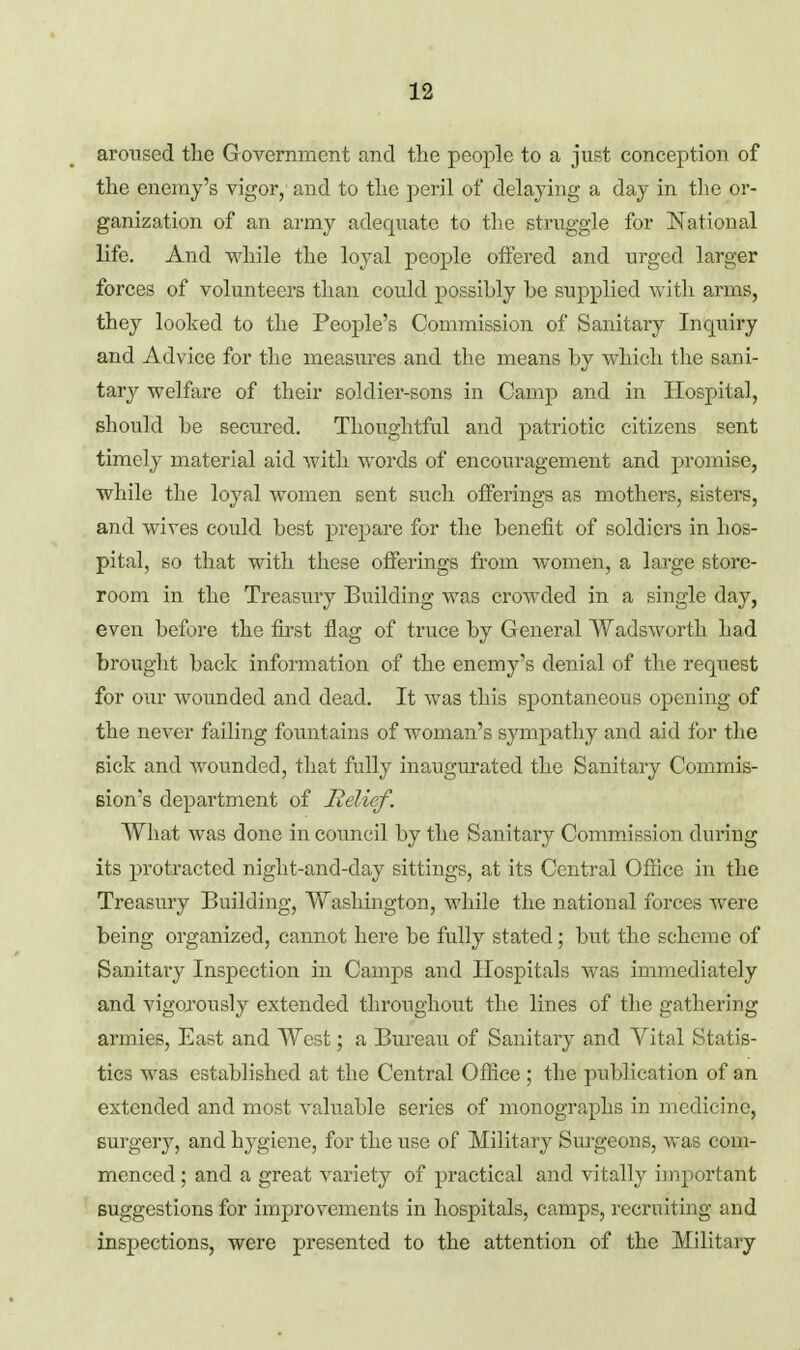 aroused the Government and the people to a just conception of the enemy's vigor, and to the peril of delaying a day in the or- ganization of an army adequate to the struggle for National life. And while the loyal people offered and urged larger forces of volunteers than could possibly be supplied with arms, they looked to the People's Commission of Sanitary Inquiry and Advice for the measures and the means by which the sani- tary welfare of their soldier-sons in Camp and in Hospital, should be secured. Thoughtful and patriotic citizens sent timely material aid with words of encouragement and promise, while the loyal women sent such offerings as mothers, sisters, and wives could best prepare for the benefit of soldiers in hos- pital, so that with these offerings from women, a large store- room in the Treasury Building was crowded in a single day, even before the first flag of truce by General Wadsworth had brought back infomiation of the enemy's denial of the reqxiest for our wounded and dead. It was this spontaneous opening of the never failing foimtains of woman's sympathy and aid for the sick and wounded, that fully inaugurated the Sanitary Commis- sion's department of Relief. What was done in council by the Sanitary CommJssion during its protracted night-and-day sittings, at its Central Office in the Treasmy Building, Washington, while the national forces were being organized, cannot here be fully stated; but the scheme of Sanitary Inspection in Camps and Hospitals was immediately and vigoj'ously extended throughout the lines of the gathering armies, East and West; a Bureau of Sanitary and Yital Statis- tics was established at the Central Office ; the publication of an extended and most valuable series of monographs in medicine, surgery, and hygiene, for the use of Military Surgeons, was com- menced ; and a great variety of practical and vitally important suggestions for improvements in hospitals, camps, recruiting and inspections, were presented to the attention of the Military