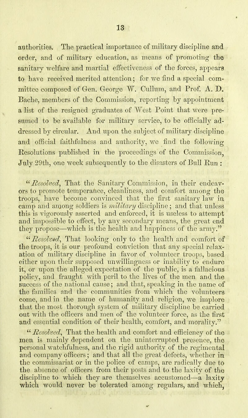 autliorities. The practical importaiice of military discipline and order, and of military education, as means of promoting the sanitary welfare and martial effectiveness of the forces, appears to have received merited attention; for we find a special com- mittee composed of Gren. George W. CuUum, and Prof. A. D. Bache, members of the Commission, reporting by appointment a list of the resigned graduates of West Point that vv-ere pre- sumed to be available for military service, to be officially ad- dressed by circular. And upon the subject of military discipline and official faithfulness and authority, we find the following Eesolutions published in the proceedings of the Commission, July 29th, one week subsequently to the disasters of Bull Eun : Hesohed, That the Sanitary Commission, in their endeav- ors to promote temperance, cleanliness, and comfort among the troops, have become convinced that the first sanitary law in. camp and among soldiers is militcmj discipline; and tliat unless this is vigorously asserted and enforced, it is useless to attempt and impossible to effect, by any secondary means, the great end they propose—which is the health and happiness of the army.  Hesolmd, That looking only to the health and comfort of the troops, it is our profound conviction that any special relax- ation of military discipline in favor of volunteer troops, based either upon their supposed xmwillingness or inability to endure it, or upon the alleged expectation of the public, is a fallacious policy, and fraught with peril to the lives of the men and the success of the national cause; and that, speaking in the name of the families and the communities from which the volunteers come, and in the name of himianity and religion, we implore that the most thorough system of military discipline be carried out with the officers and men of the volunteer force, as the first and essential condition of their health, comfort, and morality.  Hesolved, That the health and comfort and efficiency of the men is mainly dependent on the uninterrupted presence, the personal watchfulness, and the rigid authority of the regimental and company officers; and that all the great defects, whether in the commissariat or in the police of camps, are radically due to the absence of officers from their posts and to the laxity of the discipline to which they are themselves accustomed—a laxity •which would never be tolerated among regulars, and which,