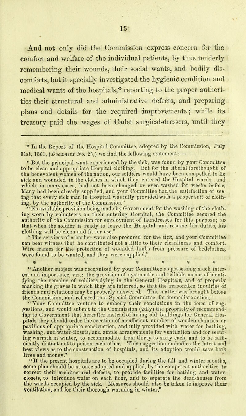 And not only did tlie Commission express concern for tlic comfort and welfare of tlie individual patients, by thus tenderly remembering their Avonnds, their social wants, and bodily dis- comforts, but it specially investigated the hygienic condition and medical wants of the hospitals,* reporting to the proper authori- ties their structural and administrative defects, and preparing plans and details for the required improvements; while ita treasury paid the wages of Cadet surgical-dressers, until they * In the Report of tlie Hospital Committee, adopted by the Commission, July SIst, 1861, (Bocumeni No. 23,) we find the following statement:— But the principal want experienced by the sick, was found by yoar Committee to be clean and appropriate Hospital clothing. But for the liberal forethnuglit of the benevolent women of the nation, our soldiers would have been compelled to lie sick and wounded in the clothes in which tliey entered the Hospital wards, and which, in many eases, had not been changed or even washed for weeis before. Many had been already supplied, and your Committee had the satisfaction of see- ing that every sick man in Hospital was fully provided with a proper suit of cloth- ing, by the authority of the Commission.  No available provision being made by Government for the washing of tlie clotS>- ing worn by volunteers on their entering Hospital, the Committee secured the authority of the Commission for employment of laundresses for this purpose; so that when the soldier is ready to leave the Hospital and resume his duties, hia clothing will be clean and fit for nse.  Tlie services of a barber were also procured for the sick, and yonr Committee can bear witness that he contributed not a little to their cleanliness and comfort. Wire frames for <»he protection of wounded limbs from pressure of bedclothes, were found to be wanted, and they Avere supplied. Another subject was recognized by your Committee as possessing much inter- est and importance, viz.: the provision of systematic and reliable means of identi- fying the remains of soldiers dying in the General Hospitals, and of properly marking the graves in which tliey are interred, so that the reasonable inquiries of friends and relations may be properly answered. This matter was brought bsfors the Commission, and referred to a Special Committee, for immediate action. Your Committee venture to embody their conclusions in the form of sug- gestions, and would submit to the Commission (idly) the propriety of recommend- ing to Government tliat hereafter instead of hiring old buildings for General Hos- pitals they should order the erection of a sufficient number of wooden shanties or pavilions of appropriate construction, and fully provided with water for bathing, washing, and water-closets, and ample arrangements for ventilation and for secur- ing warmth in winter, to accommodate from thirty to sixty each, and to be suffi- ciently distant not to poison each other. This suggestion embodies the latest and best views as to the construction of hospitals, and its adoption would save both lives and money.  If tlie present hospitals are to be occupied during the fall and winter months, Bome plan should be at once adopted and applied, by the competent authorities, to correct their architectural defects, to provide facilities for bathing and water- closets, to introduce water on each floor, and to separate the dead-houses from the wards occupied by the sick. Measures should also be taken to improve their ventilation, and for their thorough warming ia winter.