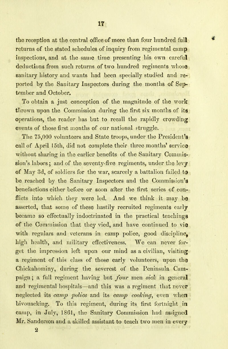 If, the reception at the central office of more than four hundred full returns of the stated schedules of inquiry from regimental camp inspections, and at the same time presenting his own careful deductions from such returns of two hundred regiments whose sanitary history and wants had been specially studied and re- ported by the Sanitary Inspectors during the months of Sep- tember and October. To obtain a just conception of the magnitude of the work thrown upon the Commission during tlie first six months of its operations, the reader has but to recall the rapidly crowding events of those first months of our national struggle. Tlie 75,000 volunteers and State troops, under the President's call of April 15th, did not complete their three months' service without sharing in the earlier benefits of tlie Sanitary Commis- Bion's labors ; and of the seventy-five regiments, under the levy of May 3d, of soldiers for the war, scarcely a battalion failed to be reached by the Sanitary Inspectors and the Commission's benefactions either before or soon after the first series of con- flicts into which they were led. And we think it may be asserted, that some of these hastily recruited regiments early became so efiectually indocti-inated in the practical teachings of the Commission that they vied, and have continued to vie with regulars and veterans in camp police, good discipline, high health, and military efioctiveness. We can never for- get the impression left upon our mind as a civilian, visiting a regiment of tliis class of those early volunteers, upon the Chickahominy, during the severest of the Peninsula Cam- paign ; a full regiment having but four men sich in general and regimental hospitals—and this was a regiment that never neglected its camp police and its camp cooking^ even when bivouacking. To this regiment, during its first fortnight in camp, in July, 1861, the Sanitary Commission had assigned Mr. Sanderson and a skilled assistant to teach two men in every