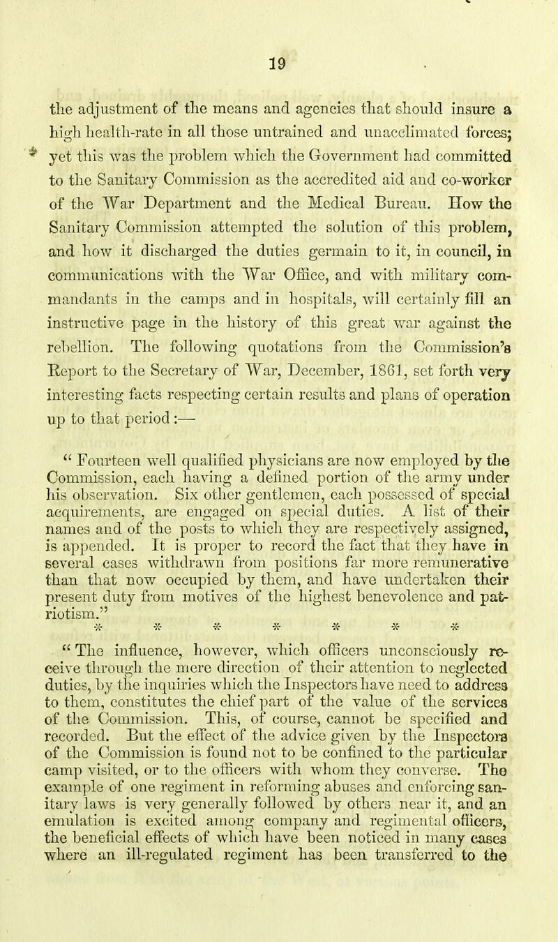 tlie adjustment of the means and agencies that should insure a high health-rate in all those untrained and unacclimated forces; * yet this was the problem which the Government had committed to the Sanitary Commission as the accredited aid and co-worker of the War Department and the Medical Bureau. How the Sanitary Commission attempted the solution of this problem, and how it discharged the duties germain to it, in council, in communications with the War Office, and with military com- mandants in the camps and in hospitals, will certainly fill an instructive page in the history of this great war against the rebellion. The following quotations from the Commission's Report to the Secretary of War, December, 1861, set forth very interesting facts respecting certain results and plans of operation up to that period :—  Fom-teen well c^ualified physicians are now employed by the Commission, each having a defined portion of the army under his observation. Six other gentlemen, each possessed of special acquirements, are engaged on special duties. A list of their names and of the posts to which they are respectiyely assigned, is appended. It is proper to record the fact that they have in several cases withdrawn from positions far more remunerative than that now occupied by them, and have undertaken their present duty from motives of the highest benevolence and pat- riotism. w -K- -X- -K- «■ » *  The influence, however, which officers unconsciously re- ceive through the mere direction of their attention to neglected duties, by the inquiries which the Inspectors have need to address to them, constitutes the chief part of the value of the services of the Commission. This, of course, cannot bo specified and recorded. But the effect of the advice given by the Inspcctora of the Commission is found not to be confined to the particular camp visited, or to the officers with whom they con^-crse. The example of one regiment in reforming abuses and enforcing san- itary laws is very generally followed by others near it, and an emulation is excited among company and regimental oflicers, the beneficial eflfects of which have been noticed in many cases where an ill-regulated regiment has been transferred to the