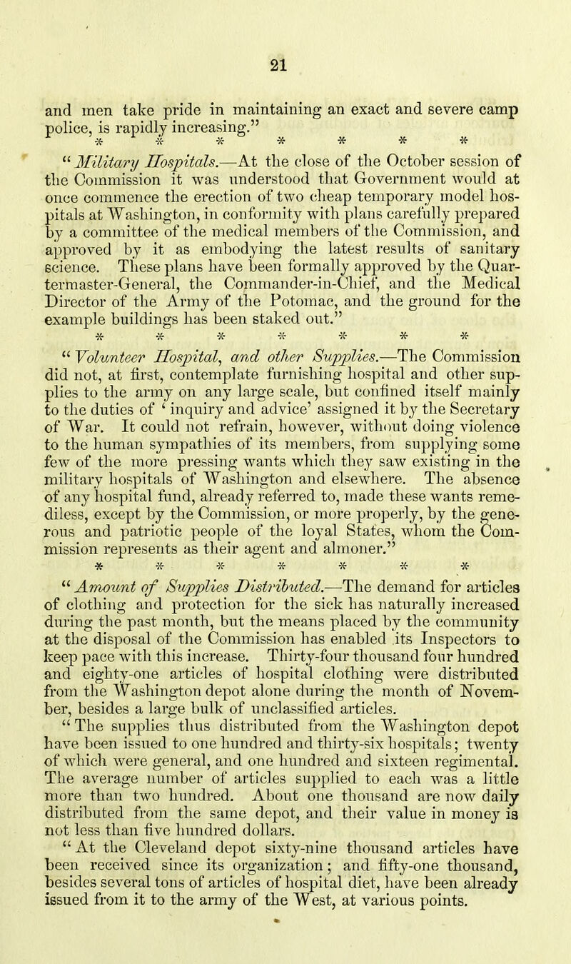 and men take pride in maintaining an exact and severe camp police, is rapidly increasing. ^ * ^ * •» -» * * * Military Hospitals.—At tlie close of the October session of the Commission it was understood that Government would at once commence the erection of two cheap temporary model hos- pitals at Washington, in conformity with plans carefully prepared by a committee of the medical members of the Commission, and approved by it as embodying the latest results of sanitary science. These plans have been formally approved by the Quar- termaster-General, the Commander-in-Chief, and the Medical Director of the Army of the Potomac, and the ground for the example buildings has been staked out. -:f -K- * -»  Volunteer Hospital, and other Supplies.—The Commission did not, at first, contemplate furnishing hospital and other sup- plies to the army on any large scale, but confined itself mainly to the duties of ' inquiry and advice' assigned it by the Secretary of War. It could not refrain, however, without doing violence to the human sympathies of its members, from supplying some few of the more pressing wants which they saw existing in the military hospitals of Washington and elsewhere. The absence of any hospital fund, already referred to, made these wants reme- diless, except by the Commission, or more properly, by the gene- rous and patriotic people of the loyal States, whom the Com- mission represents as their agent and almoner, * -X- ^5- * «■ -X- *  Amount of Supplies Distributed.—The demand for articles of clothing and protection for the sick has naturally increased during the past month, but the means placed by the community at the disposal of the Commission has enabled its Inspectors to keep pace with this increase. Thirty-four thousand four hundred and eighty-one articles of hospital clothing were distributed from the Washington depot alone during the month of Novem- ber, besides a large bulk of unclassified articles.  The supplies thus distributed from the Washington depot have been issued to one hundred and thirty-six hospitals; twenty of which were general, and one hundred and sixteen regimental. The average number of articles supplied to each was a little more than two hunch-ed. About one thousand are now daily distributed from the same depot, and their value in money is not less than five hundred dollars.  At the Cleveland depot sixty-nine thousand articles have been received since its organization; and fifty-one thousand, besides several tons of articles of hospital diet, have been already issued from it to the army of the West, at various points.