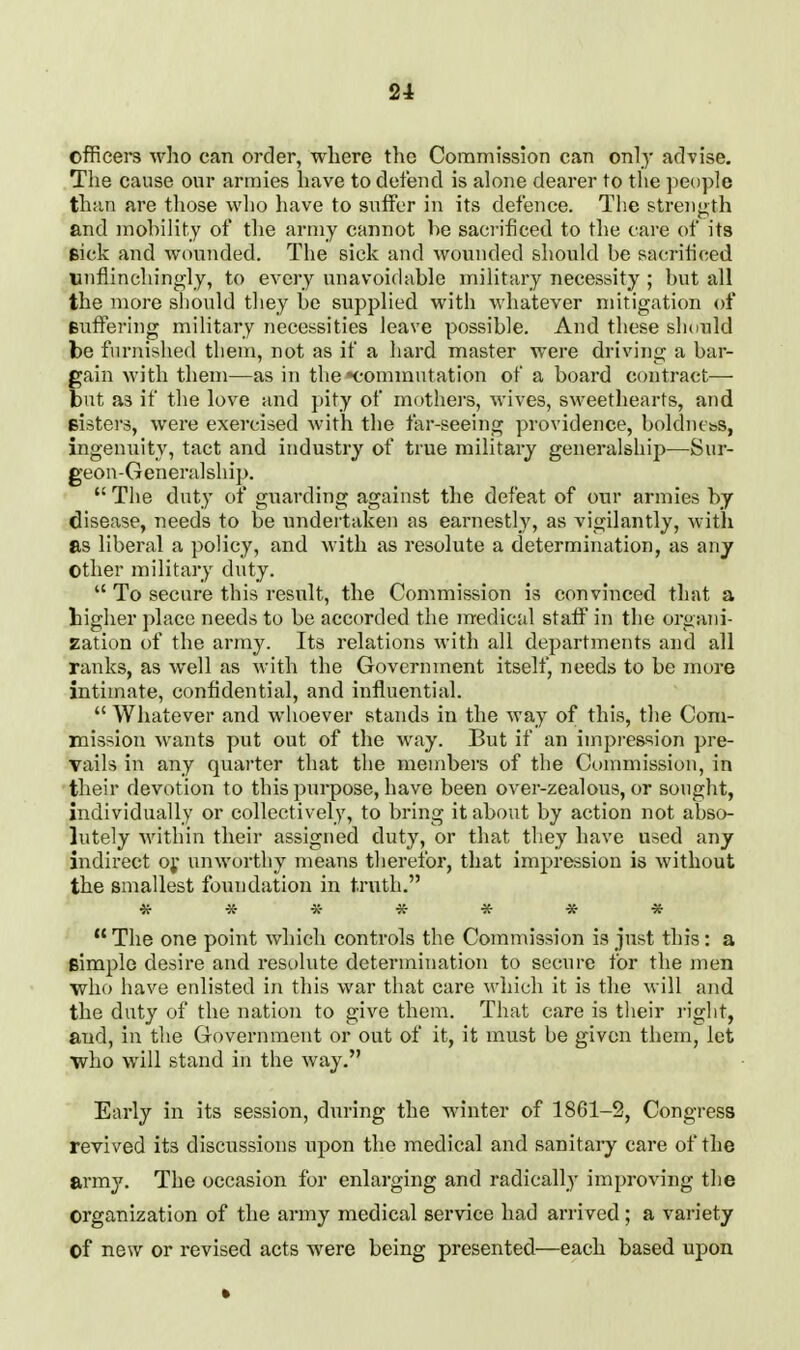 2i officers who can order, where the Commission can cnl)- advise. The cause our armies have to defend is alone dearer to the people than are those who have to suffer in its defence. Tlie strength and mohility of the army cannot be sacrificed to the care of its sick and wounded. The sick and wounded should be sacrificed unflinchingly, to every unavoidable military necessity ; but all the more should they be supplied with whatever mitigation of Buffering military necessities leave possible. And these should be furnished them, not as if a hard master were driving a bar- gain with them—as in the •commutation of a board contract— but as if the love and pity of mothei-s, wives, sweethearts, and eisters, were exercised with the far-seeing providence, boldiiess, ingenuity, tact and industry of true military generalship—Sur- geon-Generalship.  The duty of guarding against the defeat of our armies by disease, needs to be undertaken as earnestly, as vigilantly, with as liberal a policy, and with as resolute a determination, as any Other military duty.  To secure this result, the Commission is convinced that a higher place needs to be accorded the medical staff in the organi- zation of the army. Its relations with all departments and all ranks, as well as with the Government itself, needs to be more intimate, confidential, and influential.  Whatever and whoever stands in the way of this, the Com- mission wants put out of the way. But if an impression pre- vails in any quarter that the members of the Ct)mmission, in their devotion to this ])urpose, have been over-zealons, or sought, individually or collectively, to bring it about by action not abso- lutely 'within their assigned duty, or that they have used any indirect o;* unworthy means therefor, that impression is without the smallest foundation in t.rnth.  The one point which controls the Commission is just this: a fiimple desire and resolute determination to secure for the men who have enlisted in this war that care which it is the will and the duty of the nation to give them. That care is their right, and, in the Government or out of it, it must be given them, let •who will stand in the way. Early in its session, during the winter of 1861-2, Congress revived its discussions upon the medical and sanitary care of the army. The occasion for enlarging and radically improving the organization of the army medical service had arrived; a variety ©f new or revised acts were being presented—each based upon