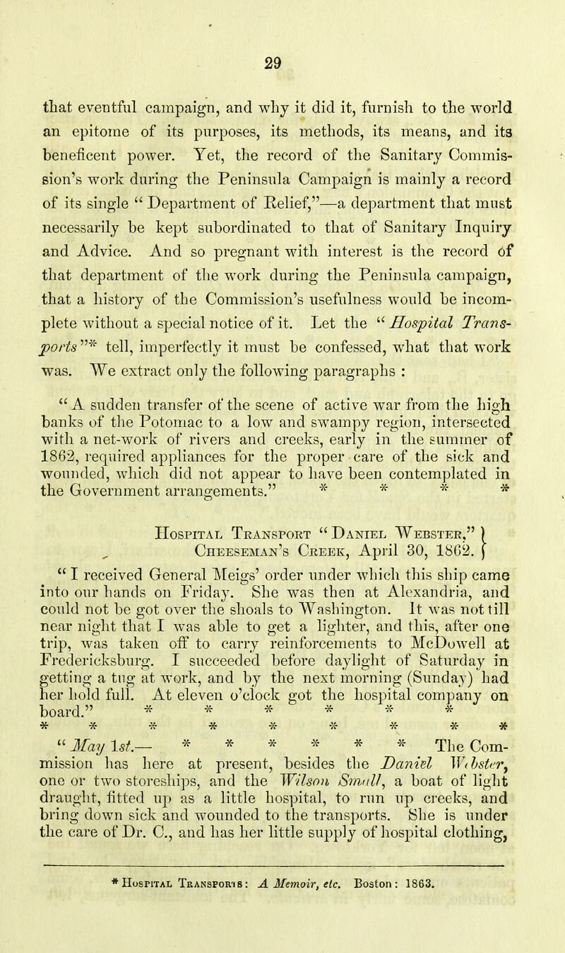 that eventful campaign, and why it did it, furnish to the world an epitome of its purposes, its methods, its means, and its beneficent power. Yet, the record of the Sanitary Commis- sion's work during the Peninsula Campaign is mainly a record of its single  Department of Relief,—a de])artment that must necessarily be kept subordinated to that of Sanitary Inquiry and Advice. And so pregnant with interest is the record of that department of the work during the Peninsula campaign, that a history of the Commission's usefulness woidd be incom- plete without a special notice of it. Let the  Hospital Trans- ports tell, imperfectly it must be confessed, what that work was. We extract only the following paragraphs :  A sudden transfer of the scene of active war from the high banks of the Potomac to a low and swampy region, intersected with a net-work of rivers and creeks, early in the summer of 1862, required appliances for the proper care of the sick and wounded, which did not appear to have been contemplated in the Government arrangements. -x- * -x- * Hospital Tkanspokt  Daniel Webster, ) Cheeseman's Ckeek, April 30, 1S02. j  I received General Meigs' order under wliich this ship came into our hands on Friday. She was then at Alexandria, and could not be got over the shoals to Washington. It was not till near night that I was able to get a lighter, and this, after one trip, was taken off to carry reinforcements to McDowell at Fredericksburg. I succeeded before dayliglit of Saturday in getting a tug at work, and by the next morning (Sunday) had her hold full. At eleven o'clock got the hospital company on board. ^ ^ ^ ^ ^. -x- * * ■» * -X- -X- -x- * * ''May 1st.— * * * * * _ The Com- mission has here at present, besides the Danid ^VihsU'v^ one or two storeships, and the Wilson Sinull, a boat of light draught, fitted up as a little hospital, to run up creeks, and bring down sick and wounded to the transports. She is under the care of Dr. C, and has her little supply of hospital clothing, Hospital Transpori8: A Memoir, etc. Boston: 1863.