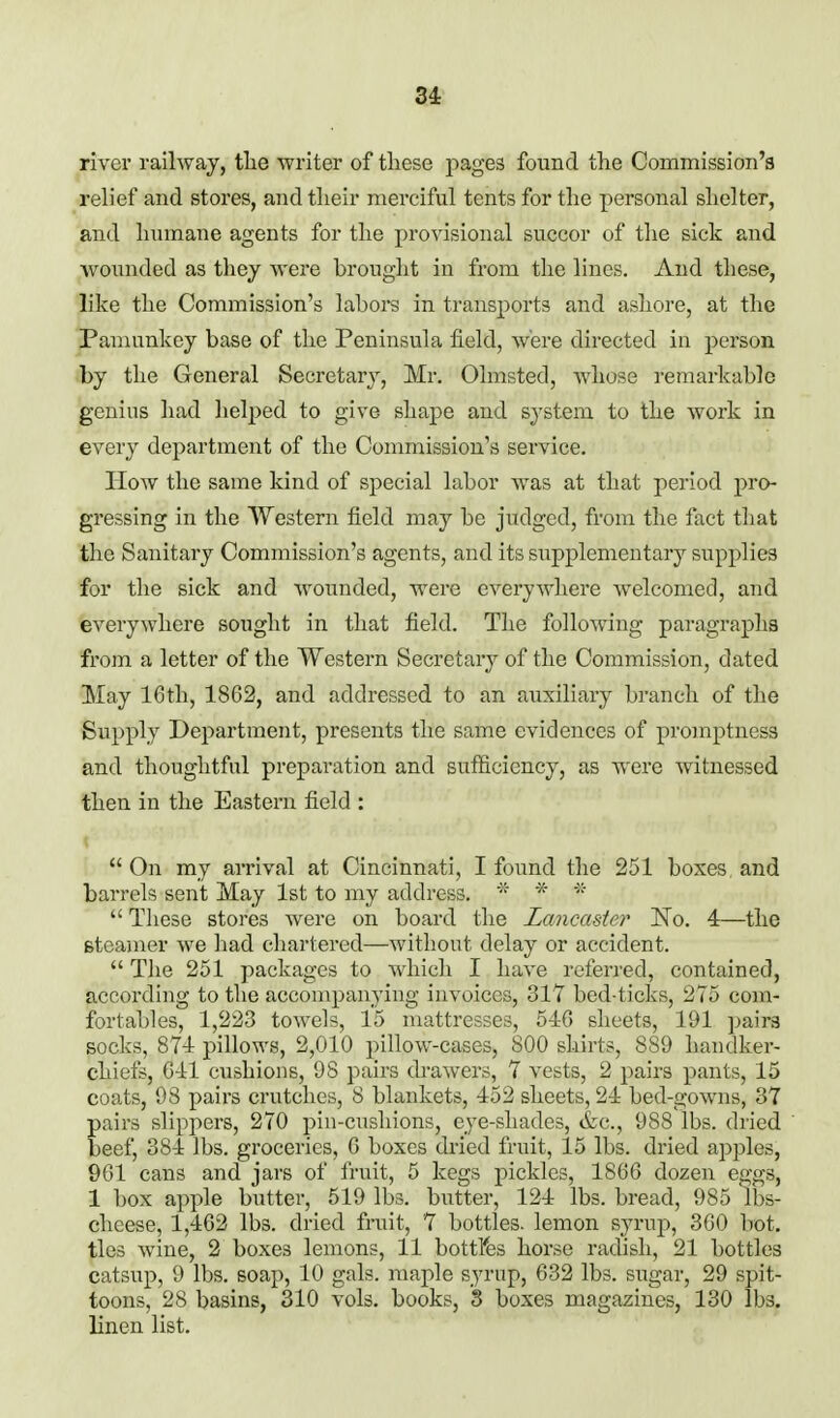 river railway, tlie writer of tliese j^ages found the Commission's relief and stores, and tlieir merciful tents for the personal shelter, and humane agents for the provisional succor of the sick and wounded as they were brought in from the lines. And these, like the Commission's labors in transports and ashore, at the Pamunkey base of the Peninsula field, were directed in person by the General Secretary, Mr. Olmsted, whose remarkable genius had helped to give shape and system to the work in every department of the Commission's service. How the same kind of special labor was at that period pro- gressing in the Western field may be judged, from the fact that the Sanitary Commission's agents, and its supplementary supplies for the sick and wounded, were everyAvhere welcomed, and everywhere sought in that field. The following paragraphs from a letter of the Western Secretary of the Commission, dated May 16th, 1862, and addressed to an auxiliary branch of the Supply Department, presents the same evidences of promptness and thoughtful preparation and sufficiency, as were witnessed then in the Eastern field :  On my arrival at Cincinnati, I found the 251 boxes and barrels sent May 1st to my address. *  These stores were on board the Lancaster No. 4—the Bteamer we had chartered—without delay or accident.  Tlie 251 packages to which I have referred, contained, according to the accompanying invoices, 317 bed-ticks, 275 com- fortables, 1,223 towels, 15 mattresses, 546 sheets, 191 pairs socks, 871 pillows, 2,010 pillow-cases, 800 shirts, 889 handker- chiefs, 611 cushions, 98 pairs drawers, 7 vests, 2 pairs pants, 15 coats, 98 pairs crutches, 8 blankets, 152 sheets, 21 bed-gowns, 37 pairs slippers, 270 pin-cushions, eye-shades, &c., 988lbs. dried beef, 384 lbs. groceries, 6 boxes dried fruit, 15 lbs. dried apples, 9G1 cans and jars of fruit, 5 kegs pickles, 1866 dozen eggs, 1 box apple butter, 519 lbs. butter, 124 lbs. bread, 985 lbs- cheese, 1,462 lbs. dried fruit, 7 bottles, lemon syrup, 360 hot. ties wine, 2 boxes lemons, 11 bottlfes horse radish, 21 bottles catsup, 9 lbs. soap, 10 gals, maple syrup, 632 lbs. sugar, 29 spit- toons, 28 basins, 310 vols, books, S boxes magazines, 130 lbs. linen list.