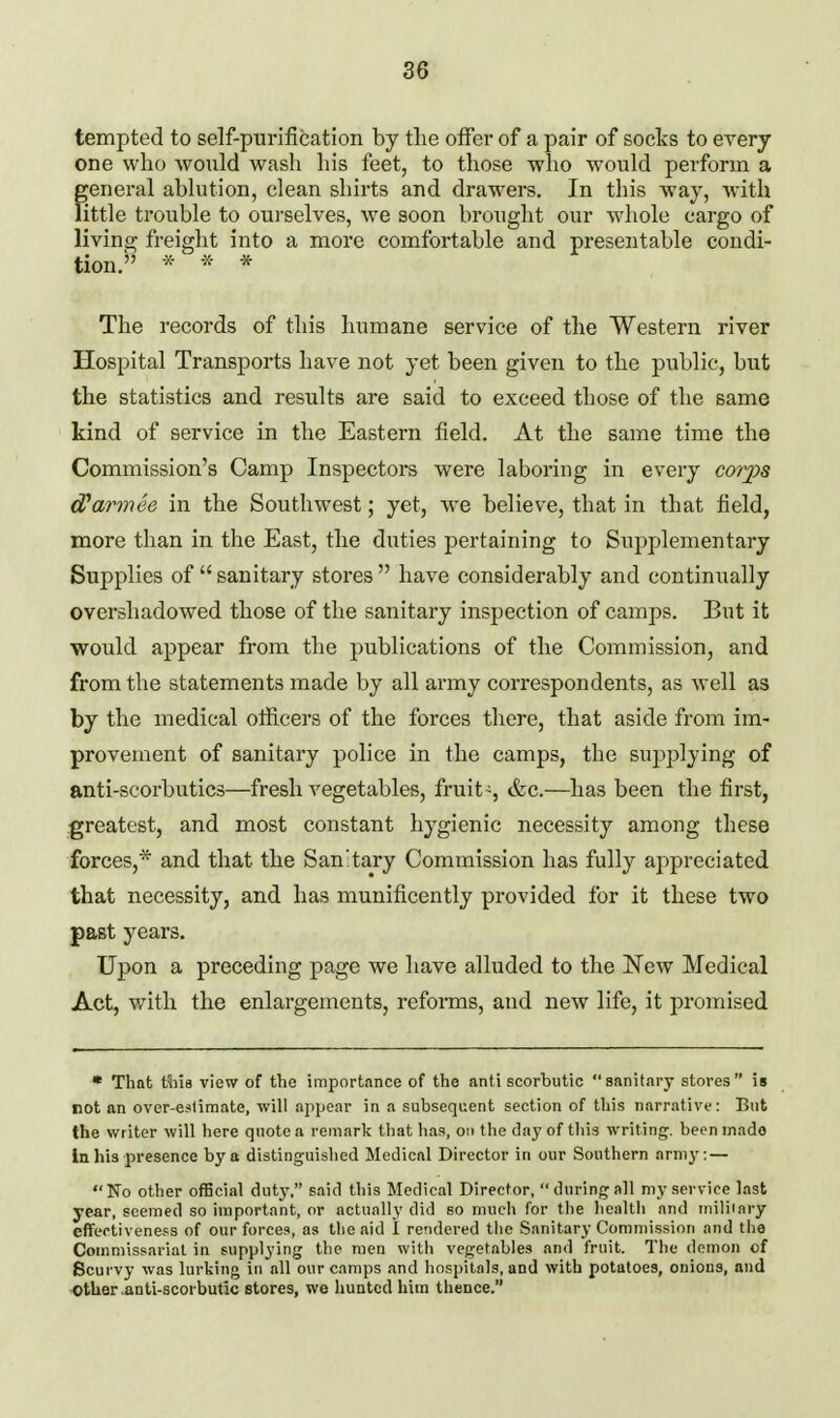tempted to self-purification by the offer of a pair of socts to every one who would wash his feet, to those who would perform a general ablution, clean shirts and drawers. In this way, Avith little trouble to ourselves, we soon brought our wliole cargo of living freight into a more comfortable and presentable condi- tion/ ^- * The records of this humane service of the Western river Hospital Transports have not yet been given to the public, but the statistics and results are said to exceed those of the same kind of service in the Eastern field. At the same time the Commission's Camp Inspectors were laboring in every corjps cParmee in the Southwest; yet, we believe, that in that field, more than in the East, the duties pertaining to Supplementary Supplies of  sanitary stores  have considerably and continually overshadowed those of the sanitary inspection of camps. But it would appear from the publications of the Commission, and from the statements made by all army correspondents, as well as by the medical officers of the forces there, that aside from im- provement of sanitary police in the camps, the supplying of anti-scorbutics—fresh vegetables, fruit-, &c.—has been the first, greatest, and most constant hygienic necessity among these forces,* and that the Sanitary Commission has fully appreciated that necessity, and has munificently provided for it these two past years. Upon a preceding page we have alluded to the New Medical Act, with the enlargements, reforms, and new life, it promised * That t^iis view of the importance of the anti scorbutic sanitary stores is not an over-estimate, will appear in a subsequent section of this narrative: But the writer will here quote a remark that has, oii the day of this writing, been inado in his presence by a distinguished Medical Director in our Southern armj.— No other official dut}', said this Medical Director, during all my service last year, seemed so important, or actually did bo much for the health and iniliiary effectiveness of our forces, as the aid I rendered the Sanitary Commission and the Commissariat in supplying the men witli vegetables and fruit. The demon of Scurvy was lurking in all our camps and hospitals, and with potatoes, onions, and Other .anti-scorbutic Btores, we hunted him thence.
