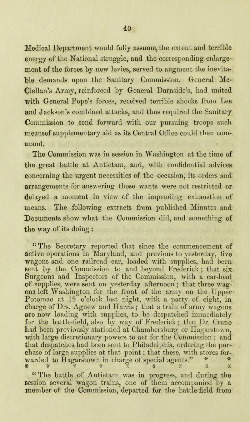 Medical Department would fullj assume, the extent and terrible energy of the National struggle, and the corresponding enlarge- ment of the forces by new levies, served to augment the inevita- ble demands upon the Sanitary Commission. General Mc- Clellan's Army, reinforced by General Burpside's, had united with General Pope's forces, received terrible shocks from Lee and Jackson's combined attacks, and thus required the Sanitary Commission to send forward with our pursuing troops such meansof supplementary aid as its Central Office could then com- mand. The Commission was in session in Washington at the time of the great battle at Antietam, and, Avith confidential advices concerning the iirgent necessities of the occasion, its orders and arrangements for answering those wants were not restricted or delayed a moment in view of the impending exhaustion of means. The following extracts from published Minutes and Documents show what the Commission did, and something of the way of its doing : The Secretary reported that since the commencement of active operations in Maryland, and previous to yesterday, five wagons and one railroad car, loaded with supplies, had been Bent by the Commission to and beyond Frederick ; that six Surgeons and Inspectors of the Commission, with a car-load of supplies, were sent on yesterday afternoon ; that three wag- ons left Washington for the front of the army on the Upper Potomac at 12 o'clock last ni^ht, Avith a party of eight, in charge of Drs. Agnew and Harris ; that a train of army wagons are now loading with supplies, to be despatched immediately for the battle-field, also by way of Frederick ; that Dr. Crane had been previously stationed at Chambersburg or Ilagarstown, with large discretionary powers to act for tlie Commission ; and that despatches had been sent to Philadelphia, ordering the pur- chase of large supplies at that point; tliat these, Avith stores for- warded to Hagarstown in charge of special agents. ^ *  The battle of Antietam was in progress, and during the session several wagon trains, one of them accompanied by a member of the Commission, departed for the battle-field from