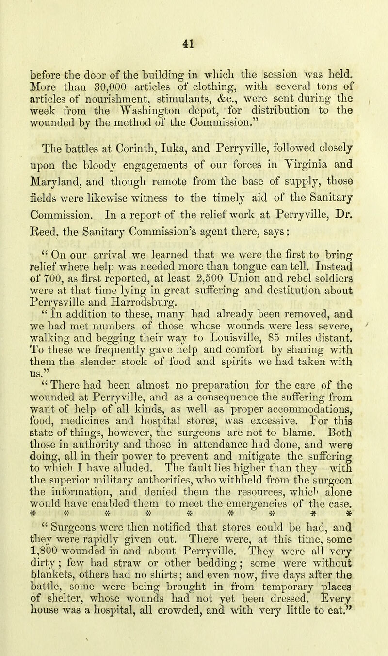 before the door of the building in -which the session -vvas held. More than 30,000 articles of clothing, with several tons of articles of nourishment, stimulants, &c., were sent during the week from the Washington depot, for distribution to the wounded bj the method of the Commission. The battles at Corinth, luka, and Perryville, followed closely upon the bloody engagements of our forces in Yirginia and Maryland, and though remote from the base of supply, those fields were likewise witness to the timely aid of the Sanitary Commission. In a report of the relief work at Perryville, Dr. Eeed. the Sanitary Commission's agent there, says:  On our arrival we learned that we were the first to bring relief where help was needed more than tongue can tell. Instead of 700, as first reported, at least 2,500 Union and rebel soldiers were at that time lying in great suff'ering and destitution about we had met numbers of those whose wounds were less severe, walking and begging their way to Louisville, 85 miles distant. To these we frequently gave help and comfort by sharing with them the slender stock of food and spirits we had taken with us.  There had been almost no preparation for the care of the wounded at Perryville, and as a consequence the suff'ering from want of help of all kinds, as well as proper accommodations, food, medicines and hospital stores, was excessive. For this Btate of things, however, the surgeons are not to blame. Both those in authority and tlaose in attendance had done, and were doing, all in their power to prevent and mitigate the suffering to which I have alluded. The fault lies higher than they—with the superior military authorities, who withheld from the surgeon the information, and denied them the resources, which alone would have enabled them to meet the emergencies of the case. *********  Surgeons were then notified that stores could be had, and they were rapidly given out. There were, at this time, some 1,800 wounded in and about Perryville. They were all very dirty ; few had straw or other bedding; some were Avithout blankets, others had no shirts; and even now, five days after the battle, some were being brought in from temporary places of shelter, whose wounds had not yet been dressed. Every house was a hospital, all crowded, and with very little to eat. already been removed, and