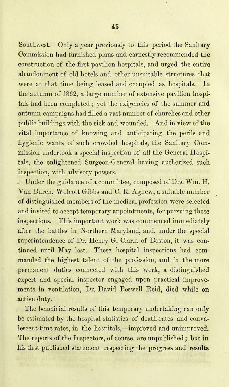 Southwest. Only a year previously to this period the Sanitary Commission had furnished plans and earnestly recommended the construction of the first pavilion hospitals, and urged the entire abandonment of old hotels and other unsuitable structures that were at that time being leased and occupied as hospitals. In the autumn of 1862, a large number of extensive pavilion hospi- tals had been completed; yet the exigencies of the summer and autumn campaigns had filled a vast number of churches and other public buildings with the sick and wounded. And in view of the vital importance of knowing and anticipating the perils and hygienic wants of such crowded hospitals, the Sanitary Com- mission undertook a special inspection of all the General Hospi- tals, the enlightened Surgeon-General having authorized such inspection, with advisory powers. . Under the guidance of a committee, composed of Drs. Wm. IT. Yan Buren, Wolcott Gibbs and C. R. Agnew, a suitable number of distinguished members of the medical profession were selected and invited to accept temporary appointments, for pursuing these inspections. This important work was commenced immediately after the battles in. Northern Maryland, and, under the special superintendence of Dr. Henry G. Clark, of Boston, it Avas con- tinned until May last. These hospital inspections had com- manded the highest talent of the profession, and in the more permanent duties connected with this work, a distinguished expert and special inspector engaged upon practical improve- ments in ventilation, Dr. David Boswell Eeid, died while on active duty. The beneficial resvilts of this temporary undertaking can only be estimated by the hospital statistics of death-rates and conva- lescent-time-rates, in the hospitals,—improved and unimproved. The reports of the Inspectors, of course, are unpublished ; but in his first published statement respecting the progress and results