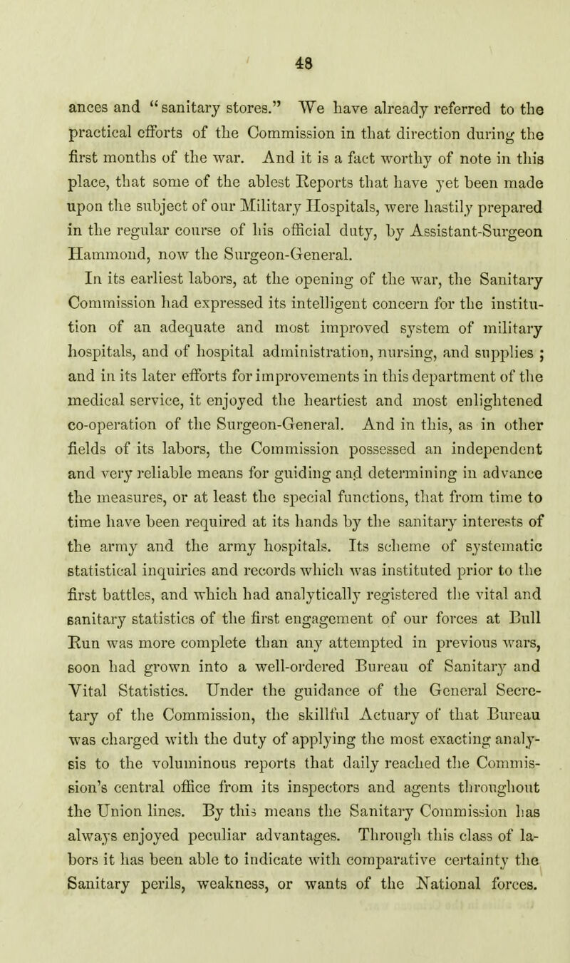 ances and  sanitary stores. We have already referred to the practical efforts of the Commission in that direction during the first months of the war. And it is a fact worthy of note in this place, that some of the ahlest Reports that have yet been made upon the subject of our Military Hospitals, were hastily prepared in the regular course of his official duty, by Assistant-Surgeon Hammond, now the Surgeon-General. In its earliest labors, at the opening of the war, the Sanitary Commission had expressed its intelligent concern for the institu- tion of an adequate and most improved system of military hospitals, and of hospital administration, nursing, and supplies ; and in its later efforts for improvements in this department of the medical service, it enjoyed the heartiest and most enlightened co-operation of the Surgeon-General. And in this, as in other fields of its labors, the Commission possessed an independent and very reliable means for guiding and determining in advance the measures, or at least the special functions, that from time to time have been required at its hands by the sanitary interests of the army and the army hospitals. Its scheme of systematic statistical inquiries and records which was instituted prior to the first battles, and which had analytically registered the vital and sanitary statistics of the first engagement of our forces at Bull Run was more complete than any attempted in previous wars, Boon had grown into a well-ordered Bureau of Sanitary and Vital Statistics. Under the guidance of the General Secre- tary of the Commission, the skillful Actuary of that Bm-eau was charged with the duty of applying tlie most exacting analy- sis to the voluminous reports that daily reached the Commis- sion's central office from its inspectors and agents throughout the Union lines. By this means the Sanitary Commission has always enjoyed peculiar advantages. Through this class of la- bors it has been able to indicate with comparative certainty the Sanitary perils, weakness, or wants of the National forces.