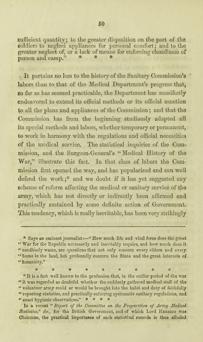 Bufficient quantity; to the greater disposition on tlie part of the Boldiers to negleci appliances for personal comfort; and to the greater neglect of, or a lack of means for enforcing cleanliness of person and camp. * * * It pertains no less to the history of the Sanitary Commission's ' labors than to that of the Medical Department's progress that, BO far as has seemed practicable, the Department has manifestly endeavored to extend its official methods or its official sanction to all the plans and appliances of the Commission; and that the Commission has from the beginning studiously adapted all its special methods and labors, whether temporary or peniaanent, to work in harmony with the regulations and official necessities of the medical service. The statistical inquiries of the Com- mission, and the Surgeon-General's Medical History of the War, illustrate this fact. In that class of labors the Com- mission first opened the way, and has popularized and can well defend the work;* and we doubt if it has yet suggested any scheme of reform affecting the medical or sanitary service of the army, which has not directly or indirectly been affirmed and practically sustained by some definite action of Government. This tendency, which is really inevitable, has been very strikingly * Says an eminent journalist:— How much life and vital force does the great  War for the Republic necessarily and inevitably require, and how much does it  needlessly waste, are questions that not only concern every citizen and every  home in the land, but profoundly concern the State and the great interests of  humanity. **«»*«*4e-*  It is a fact well known to the profession that, in the earlier period of the war  it was regarded as doubtful whether the suddenly gathered medical staff of the  volunteer army could or would be brought into the habit and duty of faithfully  reporting statistics, and practically enforcing systematic sanitary regulations, and  exact hygienic observations. * * * * In a recent  Report of the Committee on the Preparation of Army Medical Statistics, dc, for the Britisli Government, and of which Lord Herbekt was Chairman, the practical importaBce of such statistical records is thus alluded