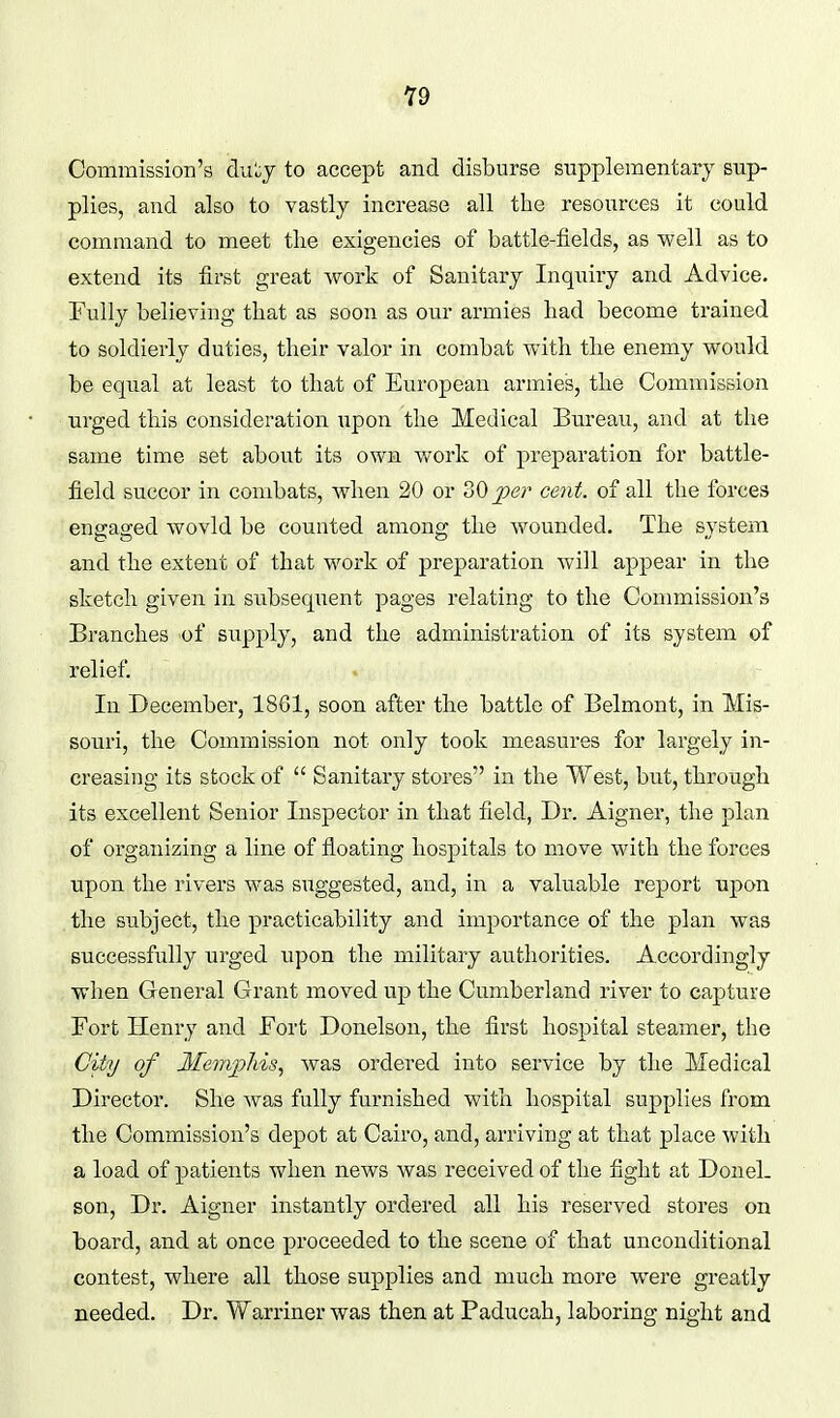 Commission's dn'^y to accept and disburse supplementary sup- plies, and also to vastly increase all the resources it could command to meet tlie exigencies of battle-fields, as well as to extend its first great work of Sanitary Inquiry and Advice. Fully believing that as soon as our armies had become trained to soldierly duties, their valor in combat with the enemy would be equal at least to that of European armies, the Commission urged this consideration upon the Medical Bureau, and at the same time set about its own work of preparation for battle- field succor in combats, when 20 or 30^^?^ cent, of all the forces engaged wovld be counted among the wounded. The system and the extent of that work of preparation will appear in the sketch given in subsequent pages relating to the Commission's Branches of supply, and the administration of its system of relief. In December, 1861, soon after the battle of Belmont, in Mis- souri, the Commission not only took measures for largely in- creasing its stock of  Sanitary stores in the West, but, through its excellent Senior Inspector in that field, Dr. Aigner, the plan of organizing a line of floating hospitals to move with the forces upon the rivers was suggested, and, in a valuable report upon the subject, the practicability and importance of the plan was successfully urged upon the military authorities. Accordingly when General Grant moved up the Cumberland river to capture Fort Henry and Fort Donelson, the first hosr)ital steamer, the Ciiy of Jfeinjyhis, was ordered into service by the Medical Director. She was fully furnished with hospital supplies from the Commission's depot at Cairo, and, arriving at that place with a load of patients when news was received of the fight at Donel- son, Dr. Aigner instantly ordered all his reserved stores on board, and at once proceeded to the scene of that unconditional contest, wliere all those supplies and nmch more were greatly needed. Dr. Warriner was then at Paducah, laboring night and