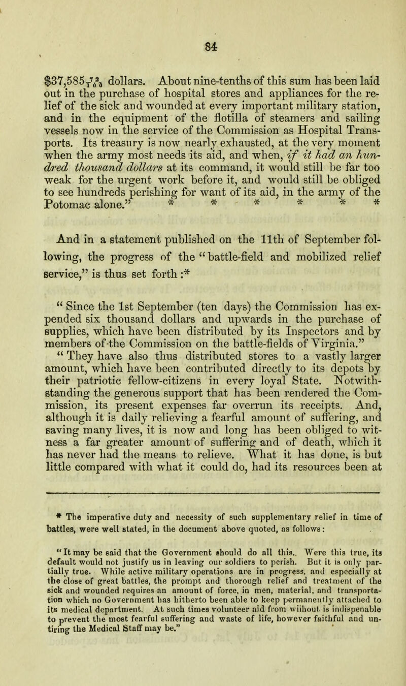 $37,585 dollars. About nine-tentlis of this sum has been laid out in the purchase of hospital stores and appliances for the re- lief of the sick and wounded at every important militai-y station, and in the equipment of the flotilla of steamers and sailing vessels now in the service of the Commission as Hospital Trans- ports. Its treasury is now nearly exhausted, at the very moment when the army most needs its aid, and when, if it had an hun- dred thousand dollars at its command, it would still be far too weak for the urgent work before it, and would still be obliged to see hundreds perishing for want of its aid, in the army of the Potomac alone. And in a statement published on the 11th of September fol- lowing, the progress of the  battle-field and mobilized relief service, is thus set forth :*  Since the 1st September (ten daj's) the Commission has ex- pended six thousand dollars and upwards in the purchase of Bupplies, which have been distributed by its Inspectors and by members of the Commission on the battle-fields of Virginia.  They have also thus distributed stores to a vastly larger amount, which have been contributed directly to its depots by their patriotic fellow-citizens in every loyal State. Notwith- standing the generous support that has been rendered the Com- mission, its present expenses far overrun its receipts. And, although it is daily relieving a fearful amount of suffering, and saving many lives, it is now and long has been obliged to wit- ness a far greater amount of suffering and of death, which it has never had the means to relieve. What it has done, is but little compared with what it could do, had its resources been at • The imperative duty and necessity of such supplementary relief in time of battles, were well stated, in tbe document above quoted, as follows: Itmay be said that the Government should do all this.. Were this true, its default would not justify us in leaving our soldiers to pciish. But it is only par- tially true. While active military operations are in progress, and especially at the close of great battles, the prompt and thorough relief and treatment of the sick and wounded requires an amount of force, in men, material, and transporta- tion which no Government has hitherto been able to keep permanently attached to its medical department. At such times volunteer aid from wiihout is indispenable to prevent the most fearful suffering and waste of life, however faithful and un- tiring the Medical Staff may be.