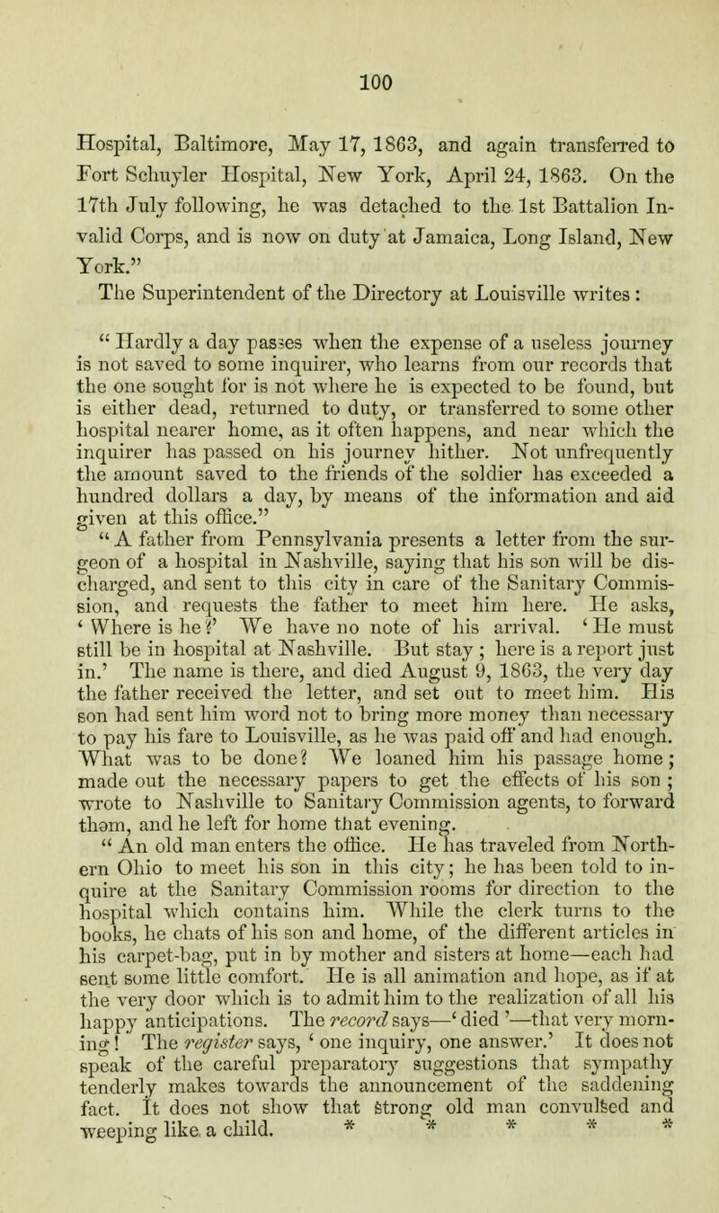 Hospital, Baltimore, May 17, 1863, and again transfen-ed to Fort Schuyler Hospital, New York, April 24, 1863. On the 17th July following, he was detached to the 1st Battalion In- valid Corps, and is now on duty at Jamaica, Long Island, New York. The Superintendent of the Directory at Louisville writes :  Hardly a day passes when the expense of a useless journey is not saved to some inquirer, who learns from our records that the one sought for is not where he is expected to be found, but is either dead, returned to duty, or transferred to some other hospital nearer home, as it often happens, and near which the inquirer has passed on his journey hither. Not unfrequently the amount saved to the friends of the soldier has exceeded a hundred dollars a day, by means of the information and aid given at this office.  A father from Pennsylvania presents a letter from the sur- geon of a hospital in Nashville, saying that his son will be dis- charged, and sent to this city in care of the Sanitary Commis- sion, and requests the father to meet him here. He asks, ' Where is he V We have no note of his arrival. ' He must still be in hospital at Nashville. But stay ; here is a report just in.' The name is there, and died August 9, 1863, the very day the father received the letter, and set out to meet him. His son had sent him word not to bring more money tlian necessary to pay his fare to Louisville, as he was paid off and had enough. What was to be done ? We loaned him his passage home; made out the necessary papers to get the effects of his son ; wrote to Nashville to Sanitary Commission agents, to forward thgm, and he left for home that evening.  An old man enters the office. He lias traveled from North- ern Ohio to meet his son in this city; he has been told to in- quire at the Sanitary Commission rooms for direction to the hospital which contains him. While the clerk turns to the books, he chats of his son and home, of the different articles in his carpet-bag, put in by mother and sisters at home—each had sent some little comfort. He is all animation and hope, as if at the very door which is to admit him to the realization of all his happy anticipations. The record says—' died '—that very morn- ing ! The register says, ' one inquiry, one answer.' It does not epeak of the careful preparatory suggestions that sympathy tenderly makes towards the announcement of the saddening fact, it does not show that fetrong old man convulfeed and weeping like, a child. *****