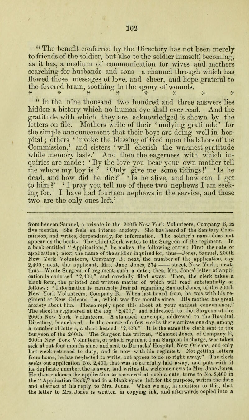 *' The benefit conferred by the Directory has not heen merely to fi'iends of the soldier, bnt also to the soldier himself, becoming, as it has, a medium of communication for wives and mothers searching for husbands and sons—a channel through which has flowed those messages of love, and cheer, and hope grateful to the fevered brain, soothing to the agony of wounds.  In the nine thousand two hundred and three answers lies hidden- a history which no human eye shall ever read. And the gratitude with which they are acknowledged is shown by the letters on file. Mothers write of their ' undying gratitude ' for the simple announcement that their boys are doing well in hos- pital ; others ' invoke the blessing of God upon the labors of the Commission,' and sisters ' will cherish the w^armest gratitude while memory lasts.' And then the eagerness with which in- quiries are made : ' By the love you bear your own mother tell me where my boy is !' 'Only give me some tidings!' 'Is he dead, and how did he die V ' Is he alive, and how can I get to him V ' I pray you tell me of these two nephews I am seek- ing for. I have had fourteen nephews in the service, and these two are the only ones left.' from her son Samuel, a private in the 200th New York Volunteers, Company B, in five months. She feels an intense anxiety. She has heard of the Sanitary Com- mission, and writes, despondently, for information. The soldier's name does not appear on the books. The Chief Clerk writes to the Surgeon of the regiment. In a book entitled Applications, he makes the followinfc entry : First, the date of application ; next, tlie name of the soldier inquired for, thus—Jones, Samuel, 20ulh New York Volunteers, Company B; next, the number of the application, say 2,400 ; next, the applicant, Mrs. Jane Jones, 274 street, New York ; next, thus—Wrote Surgeon of regiment, such a date; then, Mrs. Jones' letter of appli- cation is endorsed 2,400, and carefully filed away. Then, the clerk takes a blank form, the printed and written matter of whicli will read substantially as follows :  Information is earnestly desired regarding Samuel Jones, of the 200th New York Volunteers, Company B. When last, heard from, he was with his re- giment at New Orleans, La., which was five months since. His mother has great anxiety about him. Please reply upon thi-* sheet at your earliest convenience. The sheet is registered at the top  2,400, and addressed to the Surgeon of the 200th New York Volunteers. A stamped envelope, addressed to the Hos|iital Directory, is enclosed. In the course of a few weeks there arrives one day, among a number of letters, a sheet lieaded  2,400. It is tiie same the clerk sent to the Surgeon of the 200th. The Surgeon has written,  Samuel Jones, of Company E, 200th New York Volunteers, of which regiment I am Surgeon in charge, was taken sick about four monlhs since and sent to Barracks' Hospital, New Orleans, and only last week returned to duty, and is now witli iiis reginjeut. Not getting letters from home, he has riegleoted to write, but agrees to do so right away. Tlie clerk seeks out application No. 2,400, that was so carefully laid away, an(i puts with it its duplicate number, the answer, and writes the welcome news to Mrs. Jane Jones. He then endorses the application as answered at such a date, turns to No. 2,400 in the  Apjilication Book,'' and in a blank space, left for the purpose, writes the date and abstract of his reply to Mrs. Jones. Wlien we say, in addition to this, that the letter to Mrs. Jones is written in copying ink, and afterwards copied into a