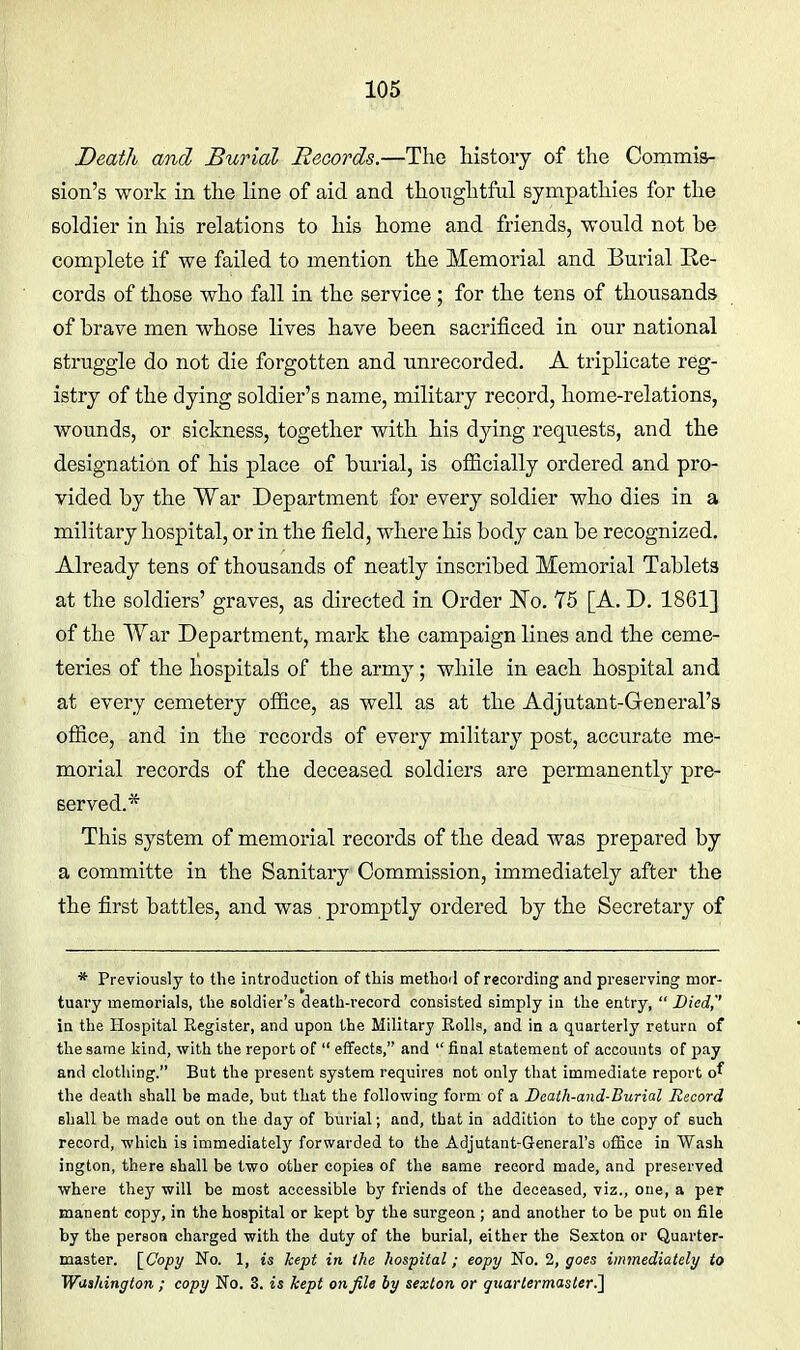 Death and Burial Records.—The history of the Commis- sion's work in the line of aid and thoughtful sympathies for the soldier in his relations to his home and friends, wonld not be complete if we failed to mention the Memorial and Burial Re- cords of those who fall in the service; for the tens of thousands of brave men whose lives have been sacrificed in our national struggle do not die forgotten and unrecorded. A triplicate reg- istry of the dying soldier's name, military record, home-relations, wounds, or sickness, together with his dying requests, and the designation of his place of burial, is officially ordered and pro- vided by the War Department for every soldier who dies in a military hospital, or in the field, where his body can be recognized. Already tens of thousands of neatly inscribed Memorial Tablets at the soldiers' graves, as directed in Order No. 75 [A. D. 1861] of the War Department, mark the campaign lines and the ceme- teries of the hospitals of the army; while in each hospital and at every cemetery office, as well as at the Adjutant-General's ofiice, and in the records of every military post, accurate me- morial records of the deceased soldiers are permanently pre- served.* This system of memorial records of the dead was prepared by a committe in the Sanitary Commission, immediately after the the first battles, and was promptly ordered by the Secretary of * Previously to the introduction of tliis methoil of recording and preserving mor- tuary memorials, the soldier's death-record consisted simply in the entry,  Died,'' in the Hospital Register, and upon the Military Rolls, and in a quarterly return of tlie same liind, with the report of  effects, and  final statement of accounts of pay and clothing. But the present system requires not only that immediate report o^ the death shall be made, but that the following form of a Death-and-Burial Record shall be made out on the day of burial; and, that in addition to the copy of such record, which is immediately forwarded to the Adjutant-General's office in Wash ington, there shall be two other copies of the same record made, and preserved where they will be most accessible by friends of the deceased, viz., one, a per manent copy, in the hospital or kept by the surgeon; and another to be put on file by the person charged with the duty of the burial, either the Sexton or Quarter- master. \_Copy No. 1, is kept in the hospital; copy No. 2, goes immediately to Witshington ; copy No. 3. is kept on file by sexton or quartermaster^