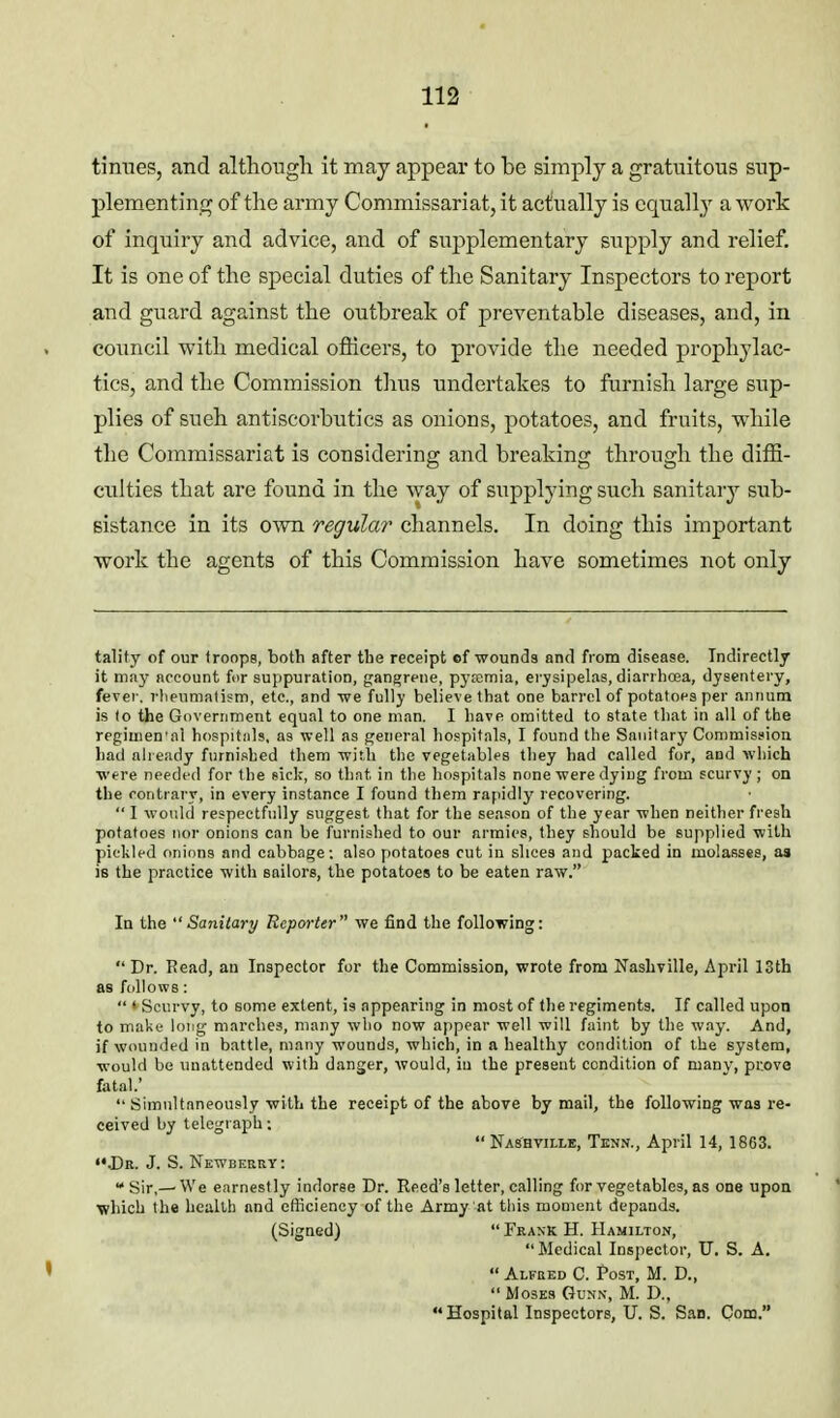 timies, and although it may appear to be simply a gratuitous sup- plementing of the army Commissariat, it actually is equall_y a work of inquiry and advice, and of supplementary supply and relief. It is one of the special duties of the Sanitary Inspectors to report and guard against the outbreak of preventable diseases, and, in council with medical officers, to provide the needed prophylac- tics, and the Commission tlius undertakes to furnish large sup- plies of sueh antiscorbutics as onions, potatoes, and fruits, while the Commissariat is considering and breaking through the diffi- culties that are found in the way of supplying such sanitary sub- sistance in its own regular channels. In doing this important work the agents of this Commission have sometimes not only tality of our troops, both after the receipt of wounds and from disease. Indirectly it may account for suppuration, gangrene, pyremia, eiysipelas, diarrhoaa, dysentery, fever, rheumalism, etc., and -we fully believe that one barrel of potatoes per annum is to the Government equal to one man. I have omitted to state that in all of the regimen'al hospitiils, as well as general hospitals, I found the Sanitary Commission had already furnished them with the vegetablfs they had called for, and which were needed for the sick, so that in the hospitals none were dying from scurvy; on the contrary, in every instance I found them rapidly recovering. I would respectfully suggest that for the season of the year when neither fresh potatoes nor onions can be furnished to our armies, they should be supplied with pioliled onions and cabbage: also potatoes cut in slices and packed in molasses, as is the practice with sailors, the potatoes to be eaten raw. In the Sanitary Reporter we find the following:  Dr. Read, an Inspector for the CommisBion, wrote from Nashville, April 13th as follows:  • Scurvy, to some extent, is appearing in most of llie regiments. If called upon to niaki.- long marches, many who now appear well will faint by the w.-iy. And, if wounded in battle, many wounds, which, in a healthy condition of the system, would be unattended with danger, would, iu the present condition of many, prove fatal.'  Simultaneously with the receipt of the above by mail, the following was re- ceived by telegraph;  Nashvillb, Tenn., April 14, 1863. «• J)b. J. S. Newberry : Sir,—We earnestly indorse Dr. Reed's letter, calling for vegetables, as one upon \?hich the health and efficiency of the Army at tliis moment depands. (Signed)  Frank H. Hamilton, Medical Inspector, U. S. A.  Alfbed C. Post, M. D.,  Moses Gunn, M. D., Hospital Inspectors, U. S. San. Com.