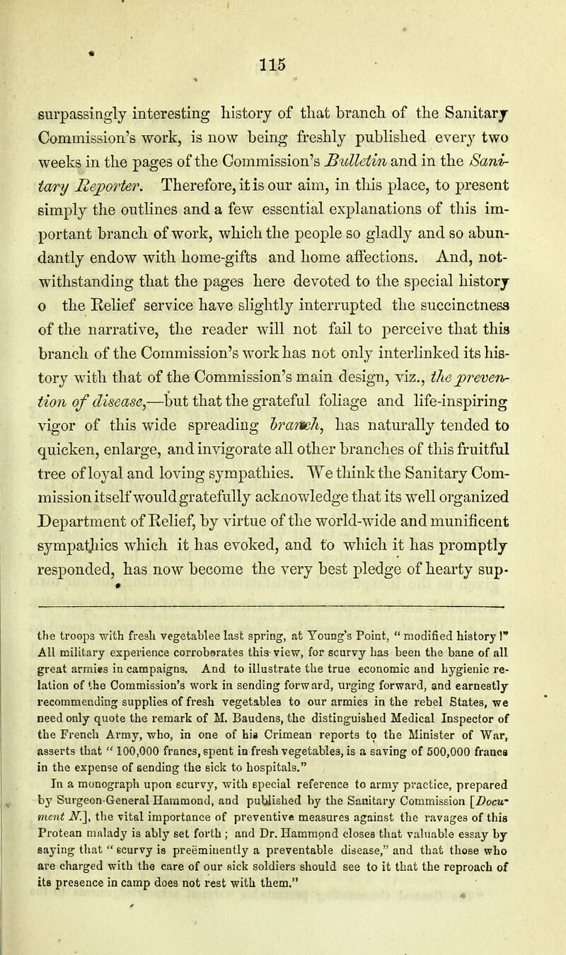 surpassingly interesting history of that branch of the Sanitarj Commission's work, is now being freshly published every two weeks in the pages of the Commission's Bulletin and in the Sani- tary Reporter. Therefore, it is our aim, in this place, to present simply the outlines and a few essential explanations of this im- portant branch of work, which the people so gladly and so abun- dantly endow with home-gifts and home affections. And, not- withstanding that the pages here devoted to the special historj o the Relief service have slightly interrupted the succinctness of the narrative, the reader will not fail to perceive that this branch of the Commission's work has not only interlinked its his- tory with that of the Commission's main design, viz., the preven- tion of disease,—but that the grateful foliage and life-inspiring vigor of this wide spreading Irarmh, has naturally tended to quicken, enlarge, and invigorate all other branches of this fruitful tree of loyal and loving sympathies. We think the Sanitary Com- mission itself would gratefully acknowledge that its well organized Department of Eelief, by virtue of the world-wide and munificent sympatjiies which it has evoked, and to which it has promptly responded, has now become the very best pledge of hearty sup- the troops with fresh vegetablee lasf, spring, at Young's Point,  modified history 1 All military experience corroborates this view, for scurvy has been the bane of all great armies in campaigns. And to illustrate the true economic and hygienic re- lation of the Commission's work in sending forward, urging forward, and earnestly recommending supplies of fresh vegetables to our armies in the rebel States, we need only quote the remark of M. Baudens, the distinguished Medical Inspector of the French Army, who, in one of his Crimean reports to the Minister of War, asserts that  100,000 francs, spent in fresh vegetables, is a saving of 500,000 francs in the expense of sending the sick to hospitals. In a monograph upon scurvy, with special reference to army practice, prepared by Surgeon-General Hammond, and published by the Sanitary Commission [Docw ment A^.], the vital importance of preventive measures against the ravages of this Protean ninlady is ably set forth ; and Dr. Hammond closes that valuable essay by saying that  Bcurvy is preeminently a preventable disease, and that those who are charged with the care of our sick soldiers should see to it that the reproach of its presence in camp does not rest with them.