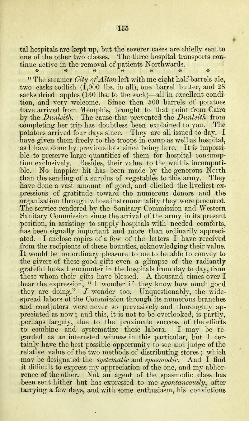 tal hospitals are kept up, but the several' eases are chiefly sent to one of the other two classes. The three hospital transports con- tinue active in the removal of patients Northwards. ****** -K-  The steamer City of Alton left with me eight half-barrels ale, two casks codfish (1,000 lbs. in all), one barrel butter, and 28 sacks dried apples (130 lbs. to the sack)—all in excellent condi- tion, and very welcome. Since then 500 barrels of potatoes have arrived from Memphis, brought to that point from Cairo by the Bunleith. The cause that prevented the Dunleith from completing her trip has doubtless been explained to you. The potatoes arrived four days since. They are all issued to-day. 1 have given them freely ito the troops in camp as well as hospital, as I have done by previous lots since being here. It is impossi- ble to preserve large quantities of them for hospital consump- tion exclusively. Besides, their value to the well is incomputi- ble. No happier hit has been made by the generous North than the sending of a surplus of vegetables to this army. They have done a vast amount of good, and elicited the liveliest ex- pressions of gratitude toward the numerous donors and the organization through whose instrumentality they were procured. The service rendered by the Sanitary Commission and Western Sanitary Commission since the arrival of the army in its present position, in assisting to supply hospitals with needed comforts, has been signally important and more than ordinarily appreci- ated. I enclose copies of a few of the letters I have received from the recipients of these bounties, acknowledging their value. It would be no ordinary pleasure to me to be able to convey to the givers of these good gifts even a glimpse of the radiantly grateful looks I encounter in the hospitals from day to day, from those whom their gifts have blessed. A thousand times over I hear the expression,  I wonder if they know how much good they are doing. I wonder too. Unquestionably, the wide- spread labors of the Commission through its numerous branches and coadjutors were never so pervasively and thoroughly ap- preciated as now; and this, it is not to be overlooked, is partly, perhaps largely, due to the proximate success of the eiforts to combine and systematize these labors. I may be re- garded as an interested witness in this particular, but I cer- tainly have the best possible opportunity to see and judge of the relative value of the two methods of distributing stores ; which may be designated the systematic and spasmodic. And I find it difiicult to express my appreciation of the one, and my abhor- rence of the other. Not an agent of the spasmodic class has been sent hither but has expressed to me spontaneously., after tarrying a few days, and with some enthusiasm, his convictions