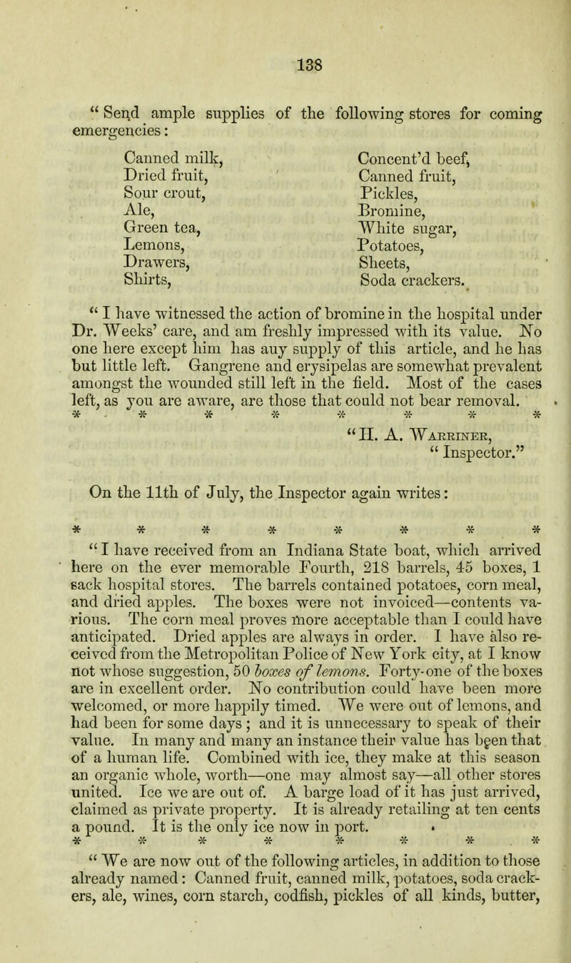  Send ample supplies of the following stores for coming emergencies: Canned milk, Concent'd beefj Dried fruit, ' Canned fruit, Sour crout. Pickles, xile, Bromine, Green tea, White sugar, Lemons, Potatoes, Drawers, Sheets, Shirts, Soda crackers.  I have witnessed the action of bromine in the hospital under Dr. Weeks' care, and am freshly impressed with its value. No one here except him has any supply of this article, and he has but little left. Gangrene and erysipelas are somewhat prevalent amongst the woimded still left in the field. Most of the cases left, as jon are aware, are those that could not bear removal. * * * * -x- -K * * II. A. Wakeiner,  Inspector. On the 11th of July, the Inspector again writes:  I have received from an Indiana State boat, which arrived here on the ever memorable Fourth, 218 barrels, 45 boxes, 1 sack hospital stores. The barrels contained potatoes, corn meal, and dried apples. The boxes were not invoiced—contents va- rious. The corn meal proves more acceptable than I could have anticipated. Dried apples are always in order. I have also re- ceived from the Metropolitan Police of New York city, at I know not whose suggestion, 50 hoxes of lemons. Forty-one of the boxes are in excellent order. No contribution could have been more welcomed, or more happily timed. We were out of lemons, and had been for some days ; and it is unnecessary to speak of their value. In many and many an instance their value has bgen that of a human life. Combined with ice, they make at this season an organic whole, worth—one may almost say—all other stores xmited. Ice we are out of. A barge load of it has just arrived, claimed as private property. It is already retailing at ten cents a poiind. It is the only ice now in port. * * * * * * * *  We are now out of the following articles, in addition to those already named: Canned fruit, canned milk, potatoes, soda crack- ers, ale, wines, corn starch, codfish, pickles of all kinds, butter,