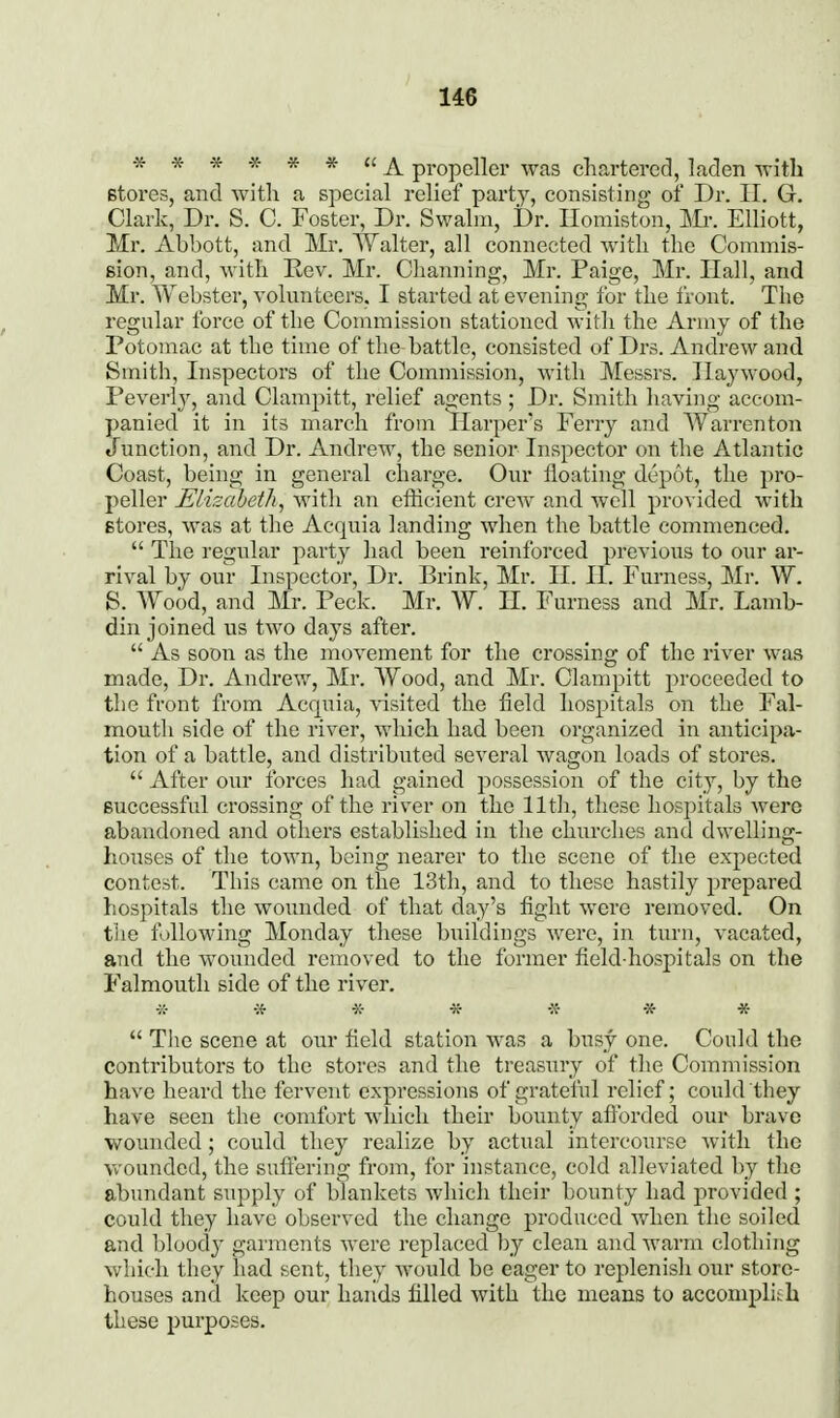 -» •» -K * * * ££ ^ propeller was chartered, laden Avith Btores, and with a special relief party, consisting of Dr. II. G. Clark, Dr. S. C. Foster, Dr. Swalm, Dr. Ilomiston, ]\Ir. Elliott, Mr. Abbott, and Mr. Tv^alter, all connected with the Commis- sion, and, with Eev. Mr. Channing, Mr. Paige, Mr. Hall, and Mr. Webster, volnnteers, I started at evening for the front. The regular force of the Commission stationed with the Army of the Potomac at the time of the-battle, consisted of Drs. Andrew and Smith, Inspectors of the Commission, with Messrs. Haywood, Peverly, and Clampitt, relief agents ; Dr. Smith having accom- panied it in its march from Harper's Ferry and Warrenton Junction, and Dr. Andrew, the senior Inspector on the Atlantic Coast, being in general charge. Our floating depot, the pro- peller Elisabeth, with an efficient crew and well provided with stores, was at the Acquia landing wlien the battle commenced.  The regular party had been reinforced previous to our ar- rival by our Inspector, Dr. Brink, Mr. II. II. Furness, Mr. W. S. A\^ood, and Mr. Peck. Mr. W. H. Furness and Mr. Lamb- din joined us two days after.  As soon as the movement for the crossing of the river was made. Dr. Andrew, Mr. Wood, and Mr. Clampitt proceeded to the front from Acquia, visited the field hospitals on the Fal- mouth side of the river, which had been organized in anticipa- tion of a battle, and distributed several wagon loads of stores.  After our forces had gained possession of the city, by the successful crossing of the river on the 11th, these hospitals were abandoned and others established in the churches and dwelling- houses of the town, being nearer to the scene of the expected contest. This came on the 13th, and to these hastily prepared hospitals the wounded of that day's fight were removed. On the following Monday these buildings were, in turn, vacated, and the wounded removed to the former field-hospitals on the Falmouth side of the river. -;r •;{• «• ■» -x- * *  The scene at our field station was a busy one. Could the contributors to the stores and the treasury of the Commission have heard the fervent expressions of gratelul relief; could they have seen the comfort which their bounty aflbrded our brave wounded; could they realize by actual intercourse with the Vv'ounded, the sufi'ering from, for instance, cold alleviated by the abundant supply of blankets which their bounty had provided ; could they have observed the change produced when the soiled and bloody garments were replaced by clean and warm clothing which they had sent, they would be eager to replenish our store- houses and keep our hands filled with the means to accomplish these purposes.