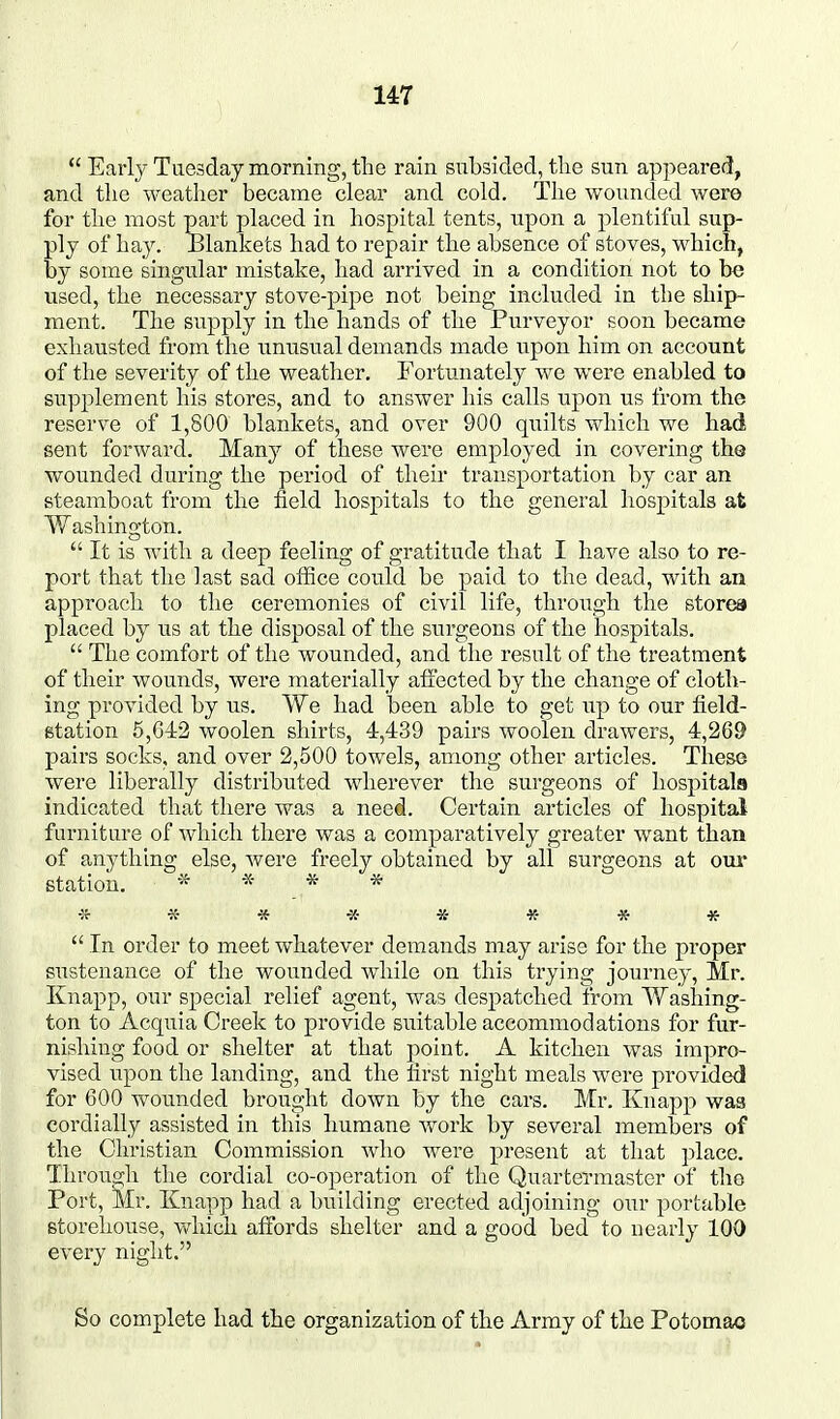 *' Early Tuesday morning, the rain subsided, tlie sun appeared, and tlie weather became clear and cold. The wounded were for the most part placed in hospital tents, upon a plentiful sup- ply of hay. Blankets had to repair the absence of stoves, which, by some singular mistake, had arrived in a condition not to be used, the necessary stove-pipe not being included in the ship- ment. The supply in the hands of the Purveyor soon became exhausted from the unusual demands made upon him on account of the severity of the weather. Fortunately we were enabled to supplement his stores, and to answer his calls upon us from the reserve of 1,800 blankets, and over 900 quilts which we had sent forward. Man}?^ of these were employed in covering the wounded during the period of their transportation by car an steamboat from the field hospitals to the general hospitals at Washington.  It is with a deep feeling of gratitude that I have also to re- port that the last sad office could be paid to the dead, with an approach to the ceremonies of civil life, through the stores placed by us at the disposal of the surgeons of the hospitals.  The comfort of the wounded, and the result of the treatment of their wounds, were materially affected by the change of cloth- ing provided by us. We had been able to get up to our field- station 5,642 woolen shirts, 4,439 pairs woolen drawers, 4,269 pairs socks, and over 2,500 towels, among other articles. These were liberally distributed wherever the surgeons of hospitals indicated that there was a need. Certain articles of hospital furniture of which there was a comparatively greater want than of anything else, were freely obtained by all surgeons at our station. * * * * ■Jr « ■» -St- * * * *  In order to meet whatever demands may arise for the proper sustenance of the wounded while on this trying journey, Mr. Knapp, our special relief agent, was despatched from Washing- ton to Acquia Creek to provide suitable accommodations for fur- nishing food or shelter at that point. A kitchen was impro- vised upon the landing, and the first night meals were provided for 600 wounded brought down by the cars. Mr. Knapp was cordially assisted in this humane work by several members of the Christian Commission who were present at that place. Through the cordial co-operation of the Quartermaster of the Port, ^Ir. Knapp had a building erected adjoining our portable storehouse, v^^hich affords shelter and a good bed to nearly 100 every night. So complete had the organization of the Army of the Potomac