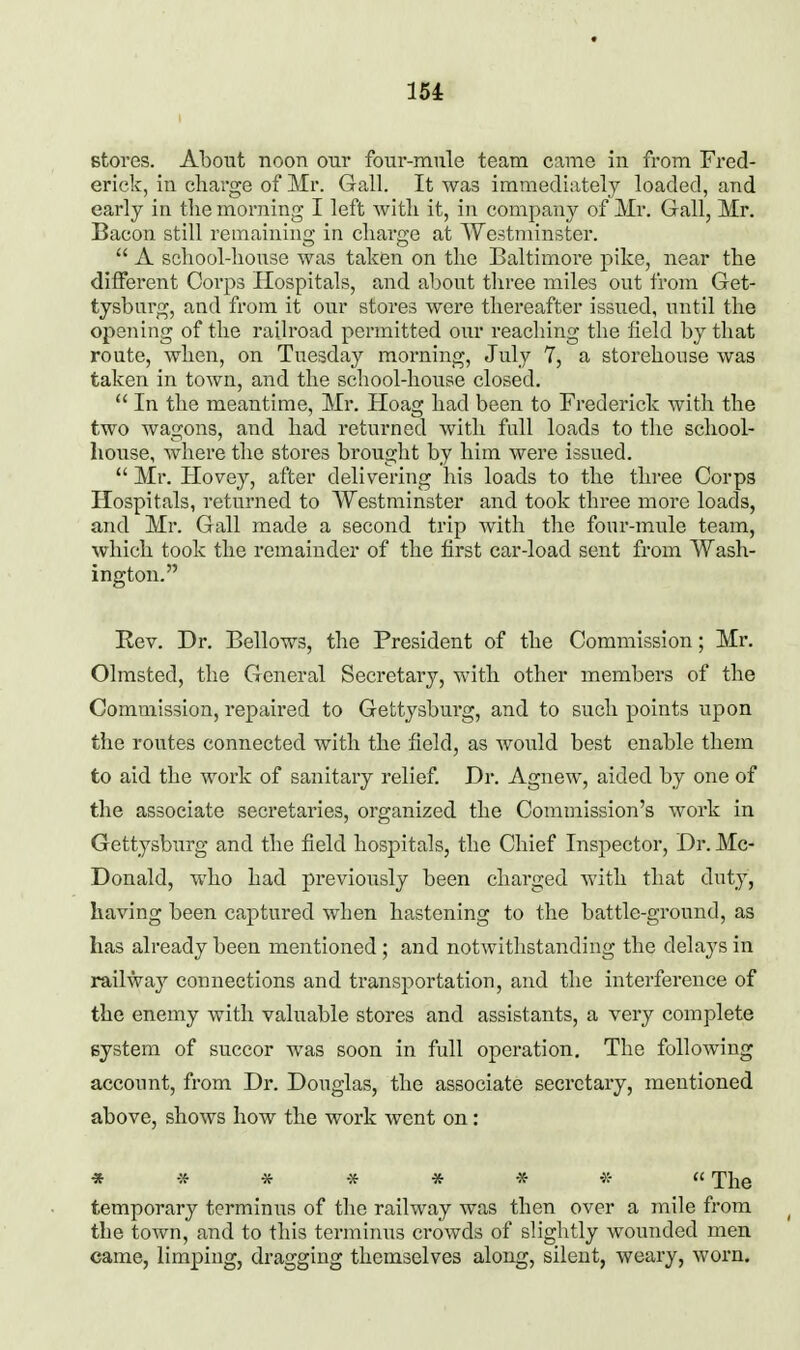 15i stores. About noon our four-mule team came in from Fred- erick, in charge of Mr. Gall. It was immediately loaded, and early in tlie morning I left witli it, in company of Mr. Gall, Mr. Bacon still remaining in charge at Westminster.  A scliool-lionse was taken on the Baltimore pike, near the different Corps Hospitals, and about three miles out from Get- tysburg, and from it our stores were thereafter issued, until the opening of the railroad permitted owv reaching tlie field by that route, Avhen, on Tuesday morning, July 7, a storehouse was taken in town, and the school-house closed.  In the meantime, Mr. Hoag had been to Frederick Avith the two wagons, and had returned with full loads to the school- house, Avhere the stores brought by him were issued.  Mr. Hovey, after delivering his loads to the three Corps Hospitals, returned to Westminster and took three more loads, and Mr. Gall made a second trip with tlie four-mule team, which took the remainder of the first car-load sent from Wash- ington. Rev. Dr. Bellows, the President of the Commission; Mr. Olmsted, the General Secretary, with other members of the Commission, repaired to Gettysburg, and to such points upon the routes connected with the field, as would best enable them to aid the work of sanitary relief. Dr. Agnew, aided by one of the associate secretaries, organized the Commission's work in Gettysburg and the field hospitals, the Chief Inspector, Dr. Mc- Donald, who had jDreviously been charged Avith that duty, having been captured when hastening to the battle-ground, as has already been mentioned ; and notAvithstanding the delays in railway connections and transportation, and the interference of the enemy with valuable stores and assistants, a A^ery complete system of succor was soon in full operation. The following account, from Dr. Douglas, the associate secretary, mentioned above, shoAvs how the work went on: » ■» * * * -X- -5:-  The temporary terminus of the railway was then over a mile from the town, and to this terminus crowds of slightly wounded men came, limping, dragging themselves along, silent, weary, Avorn.