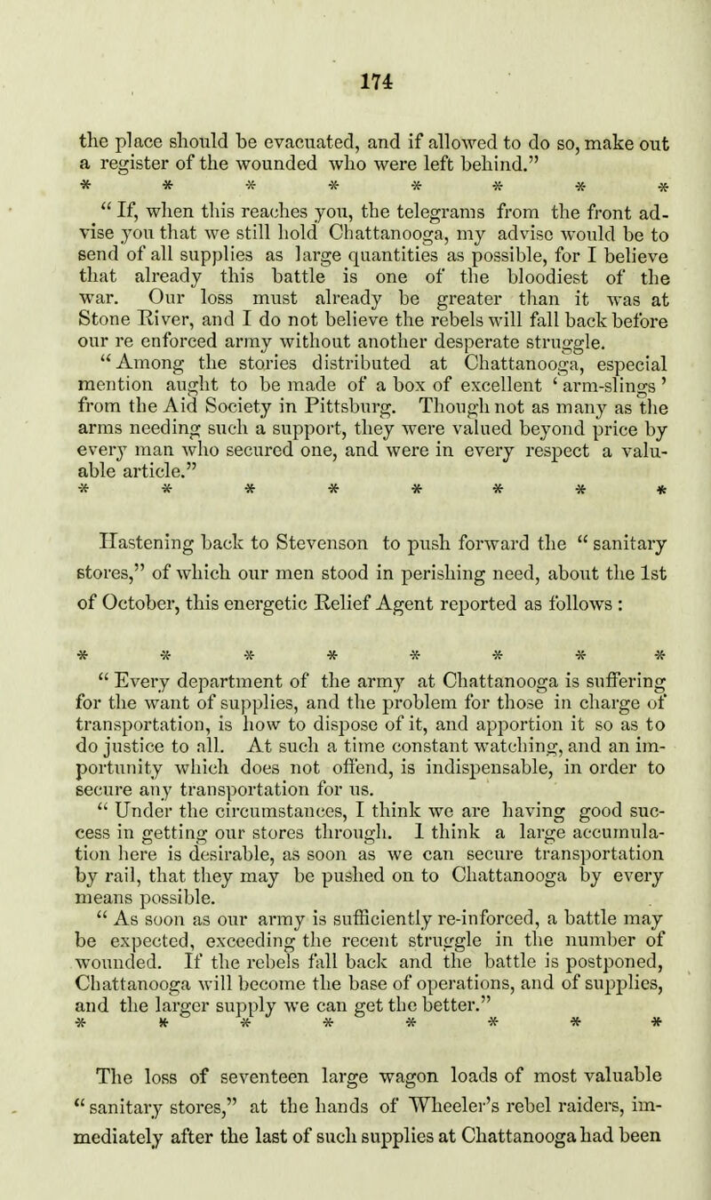 the place should be evacuated, and if alloAved to do so, make out a register of the wounded who were left behind. ** ******  If, when this reaches you, the telegrams from the front ad- vise you that we still hold Chattanooga, my advise would be to send of all supplies as large quantities as possible, for I believe that already this battle is one of the bloodiest of the war. Our loss must already be greater than it was at Stone River, and I do not believe the rebels will fall back before our re enforced army without another desperate struggle. Among the stories distributed at Chattanooga, especial mention aught to be made of a box of excellent ' arm-slings ' from the Aid Society in Pittsburg. Though not as many as the arms needing such a support, they were vahied beyond price by every man who secured one, and were in every respect a valu- able article. ******** Hastening back to Stevenson to push forward the  sanitary stores, of which our men stood in perishing need, about the 1st of October, this energetic Relief Agent reported as follows : ********  Every department of the army at Chattanooga is suffering for the want of suj^plies, and the problem for those in charge of transportation, is how to dispose of it, and apportion it so as to do justice to all. At such a time constant watching, and an im- portunity which does not offend, is indispensable, in order to secure any transportation for us.  Under the circumstances, I think we are having good suc- cess in getting our stores through. 1 think a large accumula- tion here is desirable, as soon as we can secure transportation by rail, that they may be pushed on to Chattanooga by every means possible.  As soon as our army is sufficiently re-inforced, a battle may be expected, exceeding the recent struggle in the number of wounded. If the rebels fall back and ithe battle is postponed, Chattanooga will become the base of operations, and of supplies, and the larger supply we can get the better. * ^ V * ^ * * * * The loss of seventeen large wagon loads of most valuable  sanitary stores, at the hands of Wheeler's rebel raiders, im- mediately after the last of such supplies at Chattanooga had been