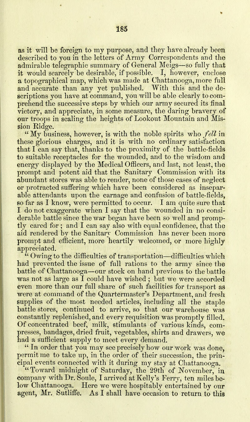 as it will be foreign to my purpose, and they have already been described to you in the letters of Army Correspondents and the admirable telegraphic summary of General Meigs—so fully that it would scarcely be desirable, if possible. I, however, enclose a topographical map, which was made at Chattanooga, more full and accurate than any yet published. With this and the de- scriptions you have at command, you will be able clearly to com- prehend the successive steps by which our army secured its final victory, and appreciate, in some measure, the daring bravery of our troops in scaling the heights of Lookout Mountain and Mis- sion Ridge.  My business, however, is with the noble spirits who fell in these glorious charges, and it is with no ordinary satisfaction that I can say that, thanks to the proximity of the battle-fields to suitable receptacles for the wounded, and to the wisdom and energy displayed by the Medical Ofticers, and last, not least, the prompt and potent aid that the Sanitary Commission with its abundant stores was able to render, none of those cases of neglect or protracted suffering which have been considered as insepar- able attendants upon the carnage and confusion of battle-fields, so far as I know, were permitted to occur. I am quite sure that I do not exaggerate when I say that the wounded in no consi- derable battle since the war began have been so well and promp- tly cared for ; and I can say also with equal confidence, that the aid rendered by the Sanitary Commission has never been more prompt and efficient, more heartily welcomed, or more highly appreciated.  Owing to the difficulties of transportation—difficulties which had prevented the issue of full rations to the army since the battle of Chattanooga—our stock on hand previous to the battle was not as large as 1 could have wished ; but we were accorded even more than our full share of such facilities for transport as were at command of the Quartermaster's Department, and fresh supplies of the most needed articles, including all the staple battle stores, continued to arrive, so that our warehouse was constantly replenished, and every requisition was promptly filled. Of concentrated beef, milk, stimulants of various kinds, com- presses, bandages, dried fruit, vegetables, shirts and drawers, we had a sufficient supply to meet every demand.  In order that you may see precisely how our work was done, permit me to take up, in the order of their succession, the prin- cipal events connected with it during my stay at Chattanooga.  Toward midnight of Saturday, the 29th of November, in company with Dr. Soule, I arrived at Kelly's Ferry, ten miles be- low Chattanooga. Here we were hospitably entertained by our agent, Mr. Sutlifife. As I shall have occasion to return to this