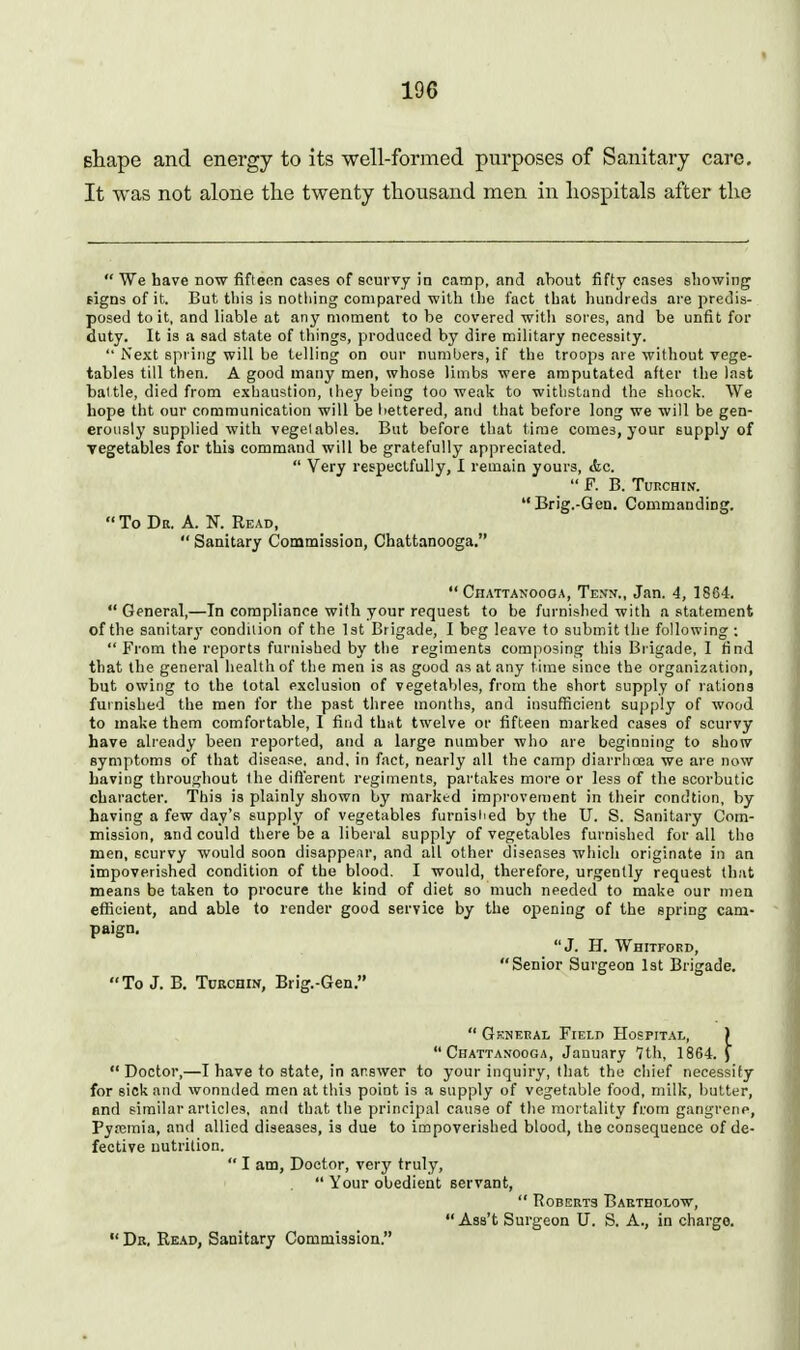 shape and energy to its well-formed purposes of Sanitary care. It was not alone the twenty thousand men in hospitals after the  We have now fiftenn cases of scurvy in camp, and about fifty cases showing signs of it. But this is nothing compared with the fact that hundi eda are predis- posed to it, and liable at any moment to be covered witli sores, and be unfit for duty. It is a sad state of things, produced by dire military necessity.  Next spi ing will be telling on our numbers, if the troops are without vege- tables till then. A good many men, whose limbs were amputated after the last battle, died from exhaustion, liiey being too weak to withstand the shock. We hope tht our communication will be liettered, and that before long we will be gen- erously supplied with vegetables. But before that time comes, your supply of vegetables for this command will be gratefully appreciated.  Very respectfully, 1 remain yours, iSic.  F. B. TURCHIN.  Brig.-Gcn. Commanding.  To Da. A. N. Read,  Sanitary Commission, Chattanooga.  Chattanooga, Te.vn., Jan. 4, 1864.  General,—In compliance with your request to be furnished with a statement of the sanitary condition of the 1st Brigade, I beg leave to submit the following ; From the reports furnished by the regiments composing this Brigade, I find that the general health of the men is as good as at any time since the organization, but owing to the total exclusion of vegetables, from the short supply of rations furnished the men for the past three months, and insufficient supply of wood to make them comfortable, I find that twelve or fifteen marked cases of scurvy have already been reported, and a large number who are beginning to show symptoms of that disease, and, in fact, nearly all the camp diarrhoea we are now having throughout the diflerent regiments, partakes more or less of the scorbutic character. This is plainly shown by marked improvement in their condtion, by having a few day's supply of vegetables furnisiied by the U. S. Sanitary Com- mission, and could there be a liberal supply of vegetables furnished for all tho men, scurvy would soon disappear, and ail other diseases which originate in an impoverished condition of the blood, I would, therefore, urgently request thiit means be taken to procure the kind of diet so much needed to make our men efficient, and able to render good service by the opening of the spring cam- paign. J. H. Whitford, Senior Surgeon Ist Brigade. To J. B. ToRcniN, Brig.-Gen.  General Field Hospital, ) Chattanooga, January 7th, 1864. f  Doctor,—I have to state, in answer to your inquiry, that the chief necessity for sick and wonnded men at this point is a supply of vegetable food, milk, butter, and similar articles, and that the principal cause of tiie mortality from gangrene, Pya;mia, and allied diseases, is due to impoverished blood, the consequence of de- fective nutrition.  I am, Doctor, very truly,  Your obedient servant,  Roberts Baetholow,  Asa't Surgeon U. S. A., in charge.  Dr. Read, Sanitary Commission.