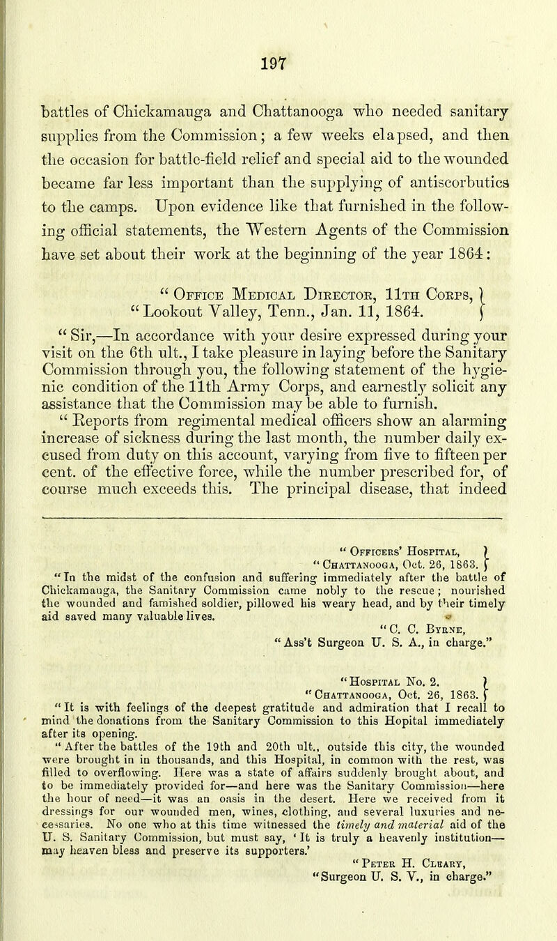 battles of Cliickamauga and Chattanooga who needed sanitary supplies from the Commission; a few weeks elapsed, and then the occasion for battle-field relief and special aid to the wounded became far less important than the supplying of antiscorbutics to the camps. Upon evidence like that furnished in the follow- ing official statements, the Western Agents of the Commission have set about their work at the beginning of the year 1864:  Office Medical Dieectoe, lira Coeps, )  Lookout Valley, Tenn., Jan. 11, 1864. f  Sir,—In accordance with your desire expressed during your visit on the 6th ult., I take pleasure in laying before the Sanitary Commission through you, the following statement of the hygie- nic condition of the 11th Army Corps, and earnestly solicit any assistance that the Commission may be able to furnish.  Reports from regimental medical officers show an alarming increase of sickness during the last month, the number daily ex- cused from duty on this account, varying from five to fifteen per cent, of the effective force, while the number prescribed for, of course much exceeds this. The principal disease, that indeed  Officers' Hospital, )  Chattaxooga, Oct. 26, 1863. J In the midst of the confusion and suffering immediately after the battle of Chiclcamauga, the Sanitary Commission came nobly to the rescue ; nourished the wounded and famished soldier, pillowed his weary head, and by their timely- aid saved many valuable lives. C. C. Byene,  Ass't Surgeon U. S. A., in charge. Hospital No. 2. ) Chattanooga, Oct. 26, 1863.)  It is with feelings of the deepest gratitude and admiration that I recall to mind the donations from the Sanitary Commission to this Hopital immediately after its opening.  After the battles of the 19th and 20th nit., outside this city, the wounded were brought in in thousands, and this Hospital, in common with the rest, was filled to overflowing. Here was a state of affairs suddenly brought about, and to be immediately provided for—and here was the Sanitary ComraissioJi—here the hour of need—it was an oasis in the desert. Here we received from it dressings for our wounded men, wines, clothing, and several luxuries and ne- cessaries. No one who at this time witnessed the timely and malerial aid of the U. S. Sanitary Commission, but must say, ' It is truly a heavenly institution— may heaven bless and preserve its supporters.' Peter H. Clbart, Surgeon U. S. V., in charge.