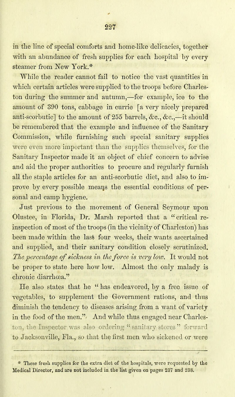 in tlie line of special comforts and liome-like delicacies, together with an abundance of fresh supplies for each hospital by every steamer from New York.* While the reader cannot fail to notice the vast quantities in which certain articles were supplied to the troops before Charles- ton during the summer and autumn,—for example, ice to the amount of 390 tons, cabbage in currie [a very nicely prepared anti-scorbutic] to the amount of 255 barrels, &c., &c.,—it should be remembered that the example and influence of the Sanitary Commission, while furnishing such special sanitary supplies were even more important than the supplies themselves, for the Sanitary Inspector made it an object of chief concern to advise and aid the proper authorities to procure and regularly furnish all the staple articles for an anti-scorbutic diet, and also to im- prove by every possible means the essential conditions of per- sonal and camp hygiene. Just previous to the movement of General Seymour upon Olustee, in Florida, Dr. Marsh reported that a critical re- inspection of most of the troops (in the vicinity of Charleston) has been made within the last four weeks, their wants ascertained and supplied, and their sanitary condition closely scrutinized. The jperce7itage of sickness in the force is very low. It would not be proper to state here how low. Almost the only malady is clironic diarrhoea. He also states that he  has endeavored, by a free issue of vegetables, to supplement the Government rations, and thus diminish the tendency to diseases arising from a want of variety in the food of the men. And while thus engaged near Charles- ton, the Inspector was also ordering  sanitary stores  forward to Jacksonville, Fla., so that the first men who sickened or were * These freah supplies for the extra diet of the hospitals, were requested by the Medical Director, and are not included in the list given on pages 237 and 238.