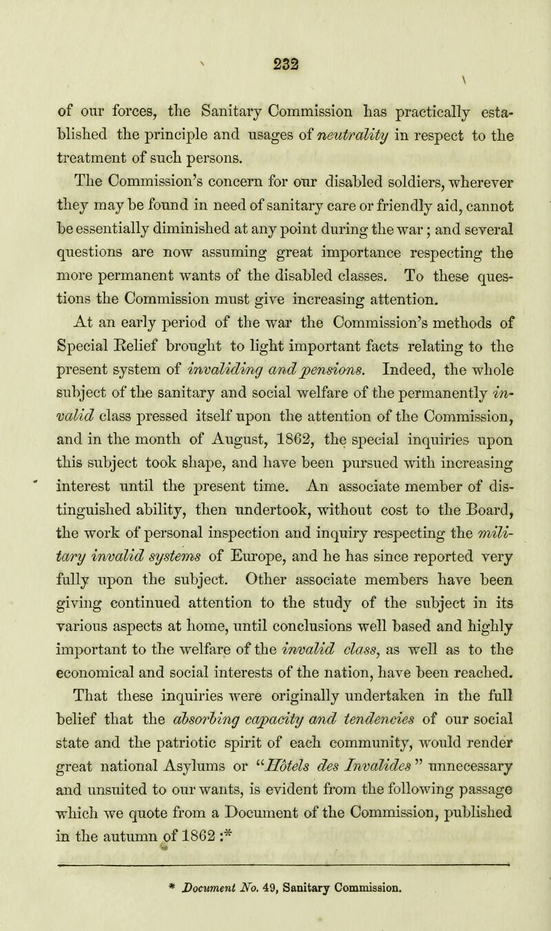 \ of our forces, the Sanitary Commission lias practically esta- blished the principle and usages of neutrality in respect to the treatment of such persons. The Commission's concern for onr disabled soldiers, wherever they may be found in need of sanitary care or friendly aid, cannot be essentially diminished at any point during the war; and several questions are now assuming great importance respecting the more permanent wants of the disabled classes. To these ques- tions the Commission must give increasing attention. At an early period of the war the Commission's methods of Special Relief brought to light important facts relating to the present system of invaliding and pensions. Indeed, the whole subject of the sanitary and social welfare of the permanently inr valid class pressed itself upon the attention of the Commission, and in the month of August, 1862, the special inquiries upon this subject took shape, and have been pursued with increasing interest until the present time. An associate member of dis- tinguished ability, then undertook, mthout cost to the Board, the work of personal inspection and inquiry respecting the mili- tary invalid systems of Europe, and he has since reported very fully upon the subject. Other associate members have been giving continued attention to the study of the subject in its various aspects at home, until conclusions well based and highly important to the welfare of the invalid class, as well as to the economical and social interests of the nation, have been reached. That these inquiries were originally undertaken in the full belief that the ahs(yrl)ing capacity and tendencies of our social state and the patriotic spirit of each community, would render great national Asylums or '■'•Hotels des Invalides  unnecessary and unsuited to our wants, is evident from the following passage which we quote from a Document of the Commission, published in the autumn of 1862 :* * Document No. 49, Sanitary Commission.