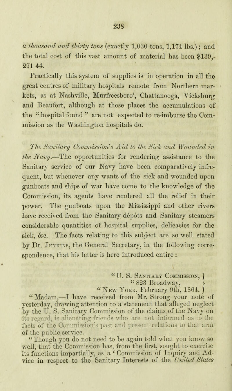 a thousand and thirty tons (exactly 1,030 tons, 1,174: lbs.) ; and tlie total cost of tliis yast amount of material has been $139,- 271 44. Practically this system of supplies is in operation in all the great centres of military hospitals remote from Northern mar- kets, as at IsTashville, Murfreesboro', Chattanooga, Yicksburg and Beaufort, although at those places the accumulations of the  hospital found  are not expected to re-imburse the Com- mission as the Washington hospitals do. The Sanitary Commission's Aid to the SicJc and Wounded in the Namy.—The opportunities for rendering assistance to the Sanitary service of our J^favy have been comparatively infre- quent, but whenever any wants of the sick and wounded upon gunboats and ships of war have come to the knowledge of the Commission, its agents have rendered all the relief in their power. The gunboats upon the Mississij^pi and other rivers have received from the Sanitary dej)6ts and Sanitary steamers considerable quantities of hospital supplies, delicacies for the sick, &c. The facts relating to this subject are so well stated by Dr. Jenkins, the General Secretary, in the following corre- Bpondence, that his letter is here introduced entire :  U. S. Sanitary Commission, )  823 Broadway, V  Neav York, February 9th, 18G4. ) Madam,—I have received from Mr. Strong your note of yesterday, drawing attention to a statement that alleged neglect by the U. S. Sanitary Commission of the claims of the Navy on its rep^nrd, is idieuating friends who are not informed as to the facts of the Commission's past and present relations to that arm of the public service.  Though you do not need to be again told what you know so well, that the Commission has, from the first, sought to exercise its functions impartially, as a ' Commission of Inquiry and Ad- vice in respect to the Sanitary Interests of the United States