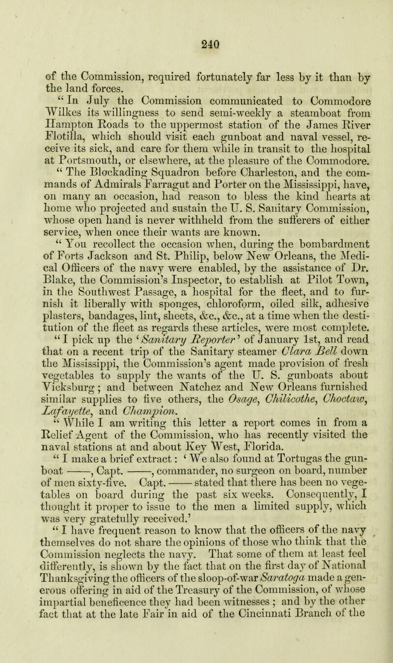 of the Commission, required fortunately far less by it than by tbe land forces.  111 July the Commission communicated to Commodore Wilkes its willingness to send semi-weekly a steamboat from Hampton Roads to the uppermost station of the James River Flotilla, which should visit each gunboat and naval vessel, re- ceive its sick, and care for them while in transit to the hospital at Portsmouth, or elsewhere, at the pleasure of the Commodore.  The Blockading Squadron before Charleston, and the com- mands of Admirals Farragut and Porter on the Mississippi, have, on many an occasion, had reason to bless the kind hearts at home who projected and sustain the U. S. Sanitary Commission, whose open hand is never withheld from the sufferers of either service, when once their wants are known.  You recollect the occasion when, during the bombardment of Forts Jackson and St. Philip, below New Orleans, the JMedi- cal Officers of the navy were enabled, by the assistance of Dr. Blake, the Commission's Inspector, to establish at Pilot Town, in the Southwest Passage, a hospital for the fleet, and to fur- nish it liberally with sponges, chloroform, oiled silk, adhesive plasters, bandages, lint, sheets, &c., &c., at a time when the desti- tution of the fleet as regards these articles, were most complete.  I pick lip the ^Sanitary Reporter'' of January 1st, and read that on a recent trip of the Sanitary steamer Clara Bell down the Mississippi, the Commission's agent made provision of fresh vegetables to supply the wants of the U. S. gunboats about Vicksburg; and between Natchez and New Orleans furnished similar supplies to five others, the Osage, Chilicothe, Choctaw, Lafayette, and Champion.  While I am writing this letter a report comes in from a Relief Agent of the Commission, who has recently visited the naval stations at and about Key West, Florida.  I make a brief extract: ' We also found at Tortugas the gun- boat , Capt. , commander, no surgeon on board, number of men sixty-five. Capt. stated that there has been no vege- tables on board during the past six weeks. Consequently, I thought it proper to issue to the men a limited supply, which was very gratetuUy received.'  I have frequent reason to know that the officers of the navy themselves do not share the opinions of those who think that the Commission neglects the navy. That some of them at least feel difterently, is shown by the fact that on the first day of National Thanksgiving the officers of the sloop-of-war Saratoga made a gen- erous offering in aid of the Treasury of the Commission, of whose impartial beneficence they had been witnesses ; and by the other fact that at the late Fair in aid of the Cincinnati Branch of the