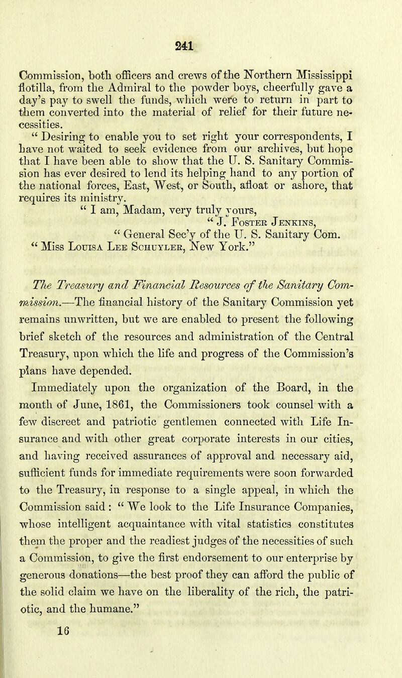Commission, both officers and crews of the ISTorthern Mississippi flotilla, from the Admiral to the powder hoys, cheerfully gave a day's pay to swell the funds, which were to return in part to them converted into the material of relief for their future ne- cessities.  Desiring to enable you to set right your correspondents, I have not waited to seek evidence from our archives, but hope that I have been able to show that the U. S. Sanitary Commis- sion has ever desired to lend its helping hand to any portion of the national forces. East, West^ or South, afloat or ashore, that requires its ministry.  I am. Madam, very truly yours,  J. FosTEK Jenkins,  General Sec'y of the IT. S. Sanitary Com. Miss Louisa Lee Schuyler, JS'ew York. The Treasury and Financial Resources of the Sanitary Com- mission.—The financial history of the Sanitary Commission yet remains unwritten, but we are enabled to present the following brief sketch of the resources and administration of the Central Treasury, upon which the life and progress of the Commission's plans have depended. Immediately upon the organization of the Board, in the month of June, 1861, the Commissioners took counsel with a few discreet and patriotic gentlemen connected with Life In- surance and with other great corporate interests in our cities, and having received assurances of approval and necessary aid, sufficient funds for immediate requirements were soon forwarded to the Treasury, in response to a single appeal, in which the Commission said :  We look to the Life Insurance Companies, whose intelligent acquaintance with vital statistics constitutes them the proper and the readiest judges of the necessities of such a Commission, to give the first endorsement to our enterprise by generous donations—the best proof they can afford the public of the solid claim we have on the liberality of the rich, the patri- otic, and the humane. 16
