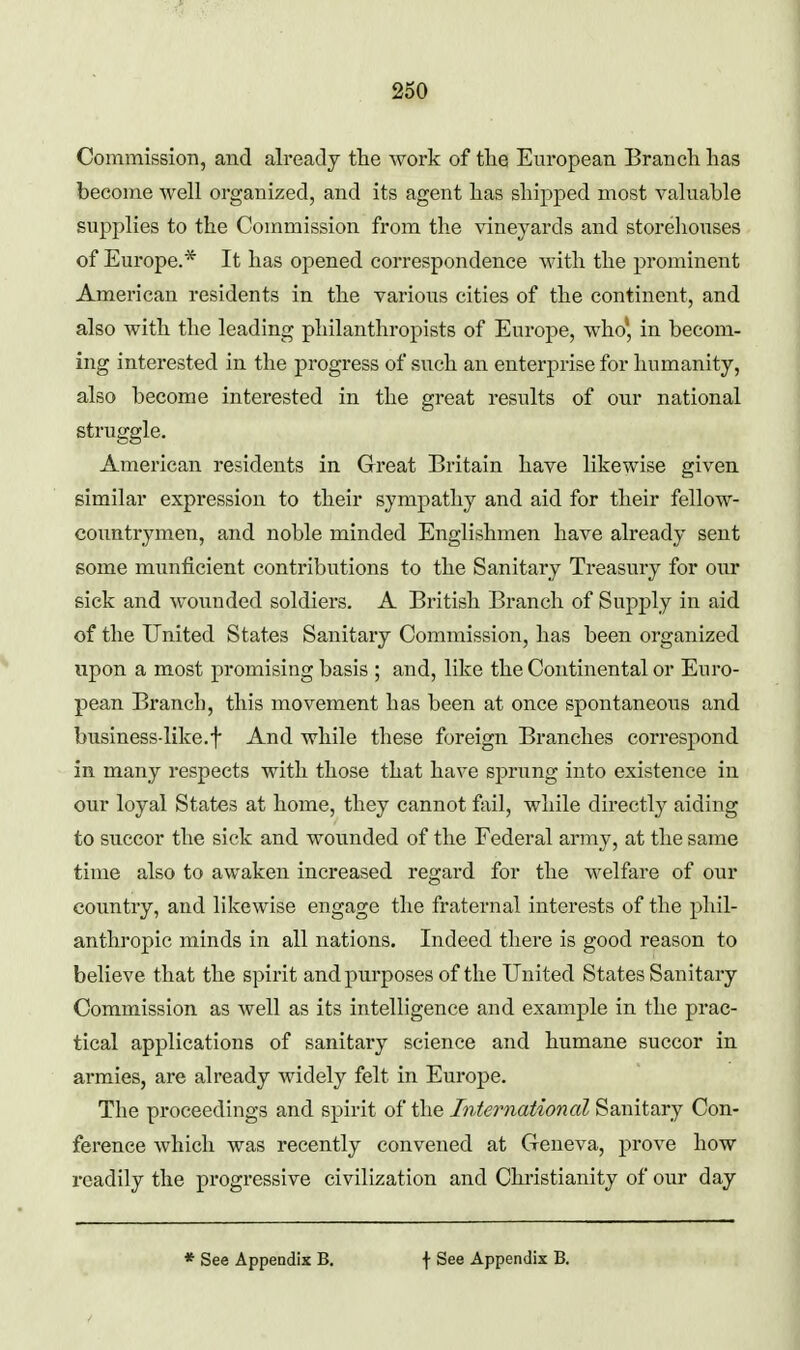 Commission, and already the work of tlie European Branch has become well organized, and its agent has shipped most valuable supplies to the Commission from the vineyards and storehouses of Europe.* It has opened correspondence with the prominent American residents in the various cities of the continent, and also with the leading philanthropists of Europe, who* in becom- ing interested in the progress of such an enterprise for humanity, also become interested in the great results of our national struggle. American residents in Great Britain have likewise givea similar expression to their sympathy and aid for their fellow- countrymen, and noble minded Englishmen have already sent some munficient contributions to the Sanitary Treasury for our sick and wounded soldiers. A British Branch of Supply in aid of the United States Sanitary Commission, has been organized upon a most promising basis ; and, like the Continental or Euro- pean Branch, this movement has been at once spontaneous and business-like.f And while these foreign Branches correspond in many respects with those that have sprung into existence in our loyal States at home, they cannot fail, while directly aiding to succor the sick and wounded of the Federal army, at the same time also to awaken increased regard for the welfare of our country, and likewise engage the fraternal interests of the phil- anthropic minds in all nations. Indeed there is good reason to believe that the spirit andpui'poses of the United States Sanitary Commission as well as its intelligence and example in the prac- tical applications of sanitary science and humane succor in armies, are already widely felt in Europe. The proceedings and spirit of the International Sanitary Con- ference which was recently convened at Geneva, prove how readily the progressive civilization and Christianity of our day * See Appendix B, f See Appendix B.