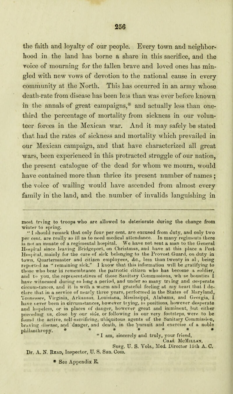 the faith and loyalty of our people. Every town and neighbor- hood in the land has borne a share in this sacrifice, and the Toice of mourning for the fallen brave and loved ones has min- gled with new vows of devotion to the national cause in every community at the North. This has occurred in an army whose death-rate from disease has been lejs than was ever before known in the annals of great campaigns,'^ and actually less than one- third the percentage of mortality from sickness in our volun- teer forces in the Mexican war. And it may safely be stated that had the rates of sickness and mortality which prevailed in our Mexican campaign, and that have characterized all great wars, been experienced in this protracted struggle of our nation, the present catalogue of the dead for whom we mourn, would have contained more than thrice its present number of names ; the voice of wailing would have ascended from almost every family in the land, and the number of invalids languishing in most trying to troops who are allowed to deteriorate during the change from wiufer to spring.  I should remark that only four per cent, are excused from duty, and only two per cent, are really so ill as to need medical attendance. In many regini»-nts there is ni'i fin inmate of a regimental Imspital. We liave not sent a man to the General Hcspital since leaving Bi i(lge|iorl,. on Christmas, and have at this place a I'ost Hospiial. niaiidy f(ir the care of sick belonging ti> the Provost Guard, on duty in town, Quartermaster and citizen employees, tfec, less than twenty iti al , being repi>rlrd as  reinainiiig sick. I know that this information wdl be gratifying to those wlio bear iii remembiance the patriotic citizen who has become a suhlier, and to you, the repi tsent.itives of those Sanitary Conmiissions, wh se bounties I have witnessed duiiiig so long a period, and under so many tr\ing and desperate circum-tanees, and it is with a Wiirm and grateful feeling at my heart that I de- clare that, in a sei vice of neatly three years, performed in the States of Maryland, Tennessee, Virginia, Arkansas. Louisiiina, Mississippi, Alabama, and Geoigia, I have I.ever been in circnmstances, liowever tiying, in positions, however desperate and lii'peless, or in places of danger, however great and imminent, but either preieding us, close by our side, or following in our very footsteps, were to be fiiund the active, self-snciificing, ubiquitous agents of the Sanitaiy Commission, Lriiving disease, and danger, and deatli, in the pursuit and exercise of a noble philanthropy. * * * * « # « I am, sincerely and truly, j'our friend, Chas. McMillan, Surg. U. S. Vols., Med. Director loih A. C. Dr. A. N. Read, Inspector, U. S. San. Com.