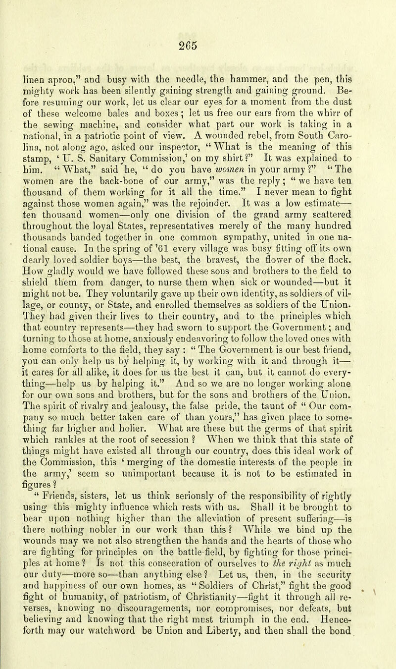 linen apron, and busy with the needle, the hammer, and the pen, thi3 mighty work has been silently gaining strength and gaining ground. Be- fore resuming our work, let us clear our eyes for a moment from the dust of these welcome bales and boxes; let us free our ears from tlie whirr of the sewing machine, and consider what part our work is taking in a national, in a patriotic point of view. A wounded rebel, from South Caro- lina, not along ago, asked our inspector,  What is the meaning of this stamp, ' U. S. Sanitary Commission,' on my shirt? It was explained to him. What, said he, do you have zfo?«e« in your army ? The women are the back-bone of our army, was the reply;  we have ten thousand of them working for it all the time. I never mean to fight against those women again, was the rejoinder. It was a low estimate— ten thousand women—only one division of the grand army scattered throughout the loyal States, representatives merely of the many hundred thousands banded together in one common sympathy, united in one na- tional cause. In the spring of '61 every village was busy fitting off its own dearly loved soldier boys—the best, the bravest, the flower of the flock. How gladly would we have followed these sons and brothers to the field to shield them from danger, to nurse them when sick or wounded—but it might not be. They voluntarily gave up their own identity, as soldiers of vil- lage, or county, or State, and enrolled themselves as soldiers of the Union. They had given their lives to their country, and to the principles which that country represents—they had sworn to support the Government; and turning to those at home, anxiously endeavoring to follow the loved ones with home comforts to the field, they say :  The Government is our best friend, you can only help us by helping it, by working with it and through it— it cares for all alike, it does for us the best it can, but it cannot do every- thing—help us by helping it. And so we are no longer working alone for our own sons and brothers, but for the sons and brothers of the Union. The spirit of rivalry and jealous}', the false pride, the taunt of  Our com- pany so much better taken care of than yours, has given place to some- thing far higher and holier. What are these but the germs of that spirit which rankles at the root of secession ? When we think that this state of things might have existed all through our country, does this ideal work of the Commission, this ' merging of the domestic interests of the people ia the army,' seem so unimportant because it is not to be estimated in figures ?  Friends, sisters, let us think serionsly of the responsibility of rightly using this mighty influence which rests with us. Shall it be brought to bear upon nothing higher than the alleviation of present suffering—is there nothing nobler in our work than this ? While we bind up the wounds may we not also strengthen the hands and the hearts of those who are fighting for principles on the battle field, by fighting for those princi- ples at home ? Is not this consecration of ourselves to the right as much our duty—more so—than anything else ? Let us, then, in the security and happiness of our own homes, as  Soldiers of Christ, fight the good fight ot humanity, of patriotism, of Christianity—fight it through all re- verses, knowing no discouragements, nor compromises, nor defeats, but believing and knowing that the right must triumph in the end. Hence- forth D]ay our watchword be Union and Liberty, and then shall the bond