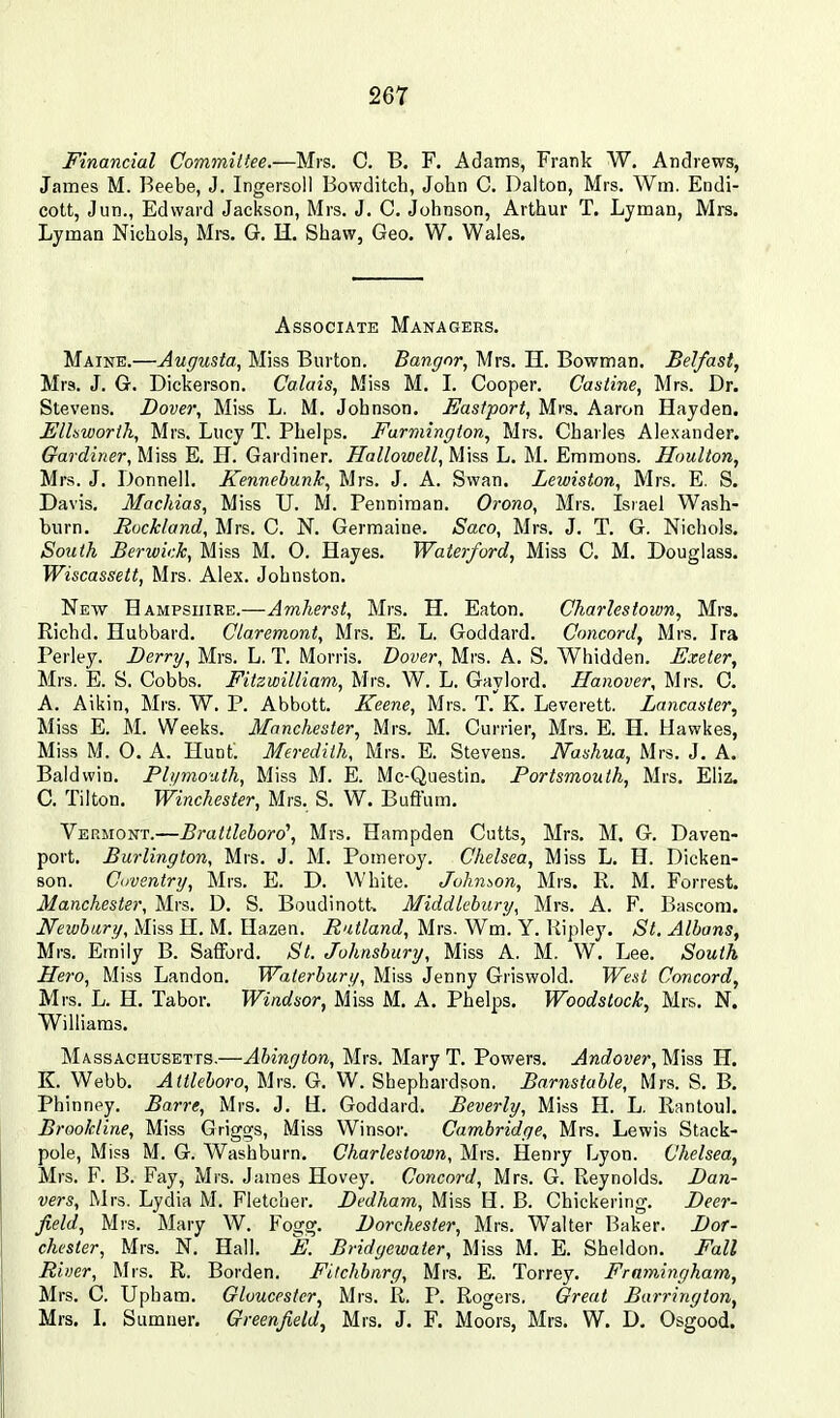 Financial Committee.—Mrs, C. B. F. Adams, Frank W. Andrews, James M. Beebe, J. Ingersoll Bowditch, John C. Dalton, Mrs. Wm. Endi- cott, Jun., Edward Jackson, Mrs. J. C. Johnson, Arthur T. Lyman, Mrs. Lyman Nichols, Mrs. G. H. Shaw, Geo. W. Wales. Associate Managers. Maine.—Augusta, Miss Burton. Bangor, Mrs. H. Bowman. Belfast, Mrs. J. G. Dickerson. Calais, Miss M. L Cooper. Castine, Mrs. Dr. Stevens. Dover, Miss L. M. Johnson. Eastport, Mrs. Aaron Hayden. Elhworih, Mrs. Lucy T. Phelps, Farmington, Mrs. Charles Alexander. Gardiner, Miss E. H. Gardiner. Hallowell, Miss L. M. Emmons. Houlton, Mrs. J. Donnell. Kennebunk, Mrs. J. A. Swan. Lewiston, Mrs. E. S. Davis. Machias, Miss U. M. Penniraan. Orono, Mrs. Israel Wash- burn. Rockland, Mrs, C. N. Germaine. Saco, Mrs. J. T. G. Nichols. So^ith Berwick, Miss M. O. Hayes. Waterford, Miss C. M. Douglass. Wiscassett, Mrs. Alex. Johnston. New Hampshire.—Amherst, Mrs, H. Eaton. Charles town, Mrs. Richd. Hubbard. Claremont, Mrs. E. L. Goddard. Concord, Mrs. Ira Perley. Berry, Mrs. L. T. Morris. Dover, Mrs. A. S. Whidden. Exeter, Mrs. E. S. Cobbs. FilzwilUam, Mrs. W. L. Gaylord. Hanover, Mrs. C. A. Aikin, Mrs. W. P. Abbott, Keene, Mrs. T.^K. Leverett. Lancaster, Miss E. M. Weeks. Manchester, Mrs. M. Currier, Mrs. E. H. Hawkes, Miss M. O. A. Hunt. Meredith, Mrs. E. Stevens. Nashua, Mrs. J. A. Baldwin. Plymouth, Miss M. E. Mc-Questin. Portsmouth, Mrs. Eliz. C. Tilton. Winchester, Mrs. S. W. Buft'um. Vermont.—Brattleboro', Mrs. Hampden Cutts, Mrs. M. G. Daven- port. Burlington, Mrs. J. M. Pomeroy. Chelsea, Miss L. H. Dicken- son. Coventry, Mrs. E. D. White. Johnson, Mrs. R. M. Forrest. Manchester, Mrs. D. S. Boudinott. Middlebiiry, Mrs. A. F. Bascom. iVewJMry, Miss H, M. Hazen. Rutland, Mrs. Wm. Y. Ripley. St. Albans, Mrs. Emily B. Safford. St. Johnsbiiry, Miss A. M. W, Lee. South Hero, Miss Landon. Waterbury, Miss Jenny Griswold. West Concord, Mrs. L. H, Tabor. Windsor, Miss M. A. Phelps, Woodstock, Mrs. N. Williams. Massachusetts.—Abington, Mrs. Mary T. Powers. Andover, Miss H. K. Webb. Attleboro, Mrs. G, W. Shephardson. Barnstable, Mrs. S. B. Phinney. Barre, Mrs. J. U. Goddard. Beverly, Miss H. L. Rantoul. Brookline, Miss Griggs, Miss Winsor. Cambridge, Mrs. Lewis Stack- pole, Miss M. G. Washburn. Charlestown, Mrs. Henry Lyon. Chelsea, Mrs. F. B. Fay, Mrs. James Hovey. Concord, Mrs. G. Reynolds. Ban- vers, Mrs. Lydia M. Fletcher. Bedham, Miss H. B. Chickering. Deer- field, Mrs. Mary W. Fogg. Dorchester, Mrs. Walter Baker. Dor- chester, Mrs. N. Hall. E. Bridgewater, Miss M. E. Sheldon. Fall River, Mrs. R. Borden. Filchhnrg, Mrs. E. Torrey. Frnmingham, Mrs. C. Upham. Gloucester, Mrs. R. P. Rogers. Great Barrington, Mrs. I. Sumner. Greenfield, Mrs. J. F. Moors, Mrs. W. D. Osgood.