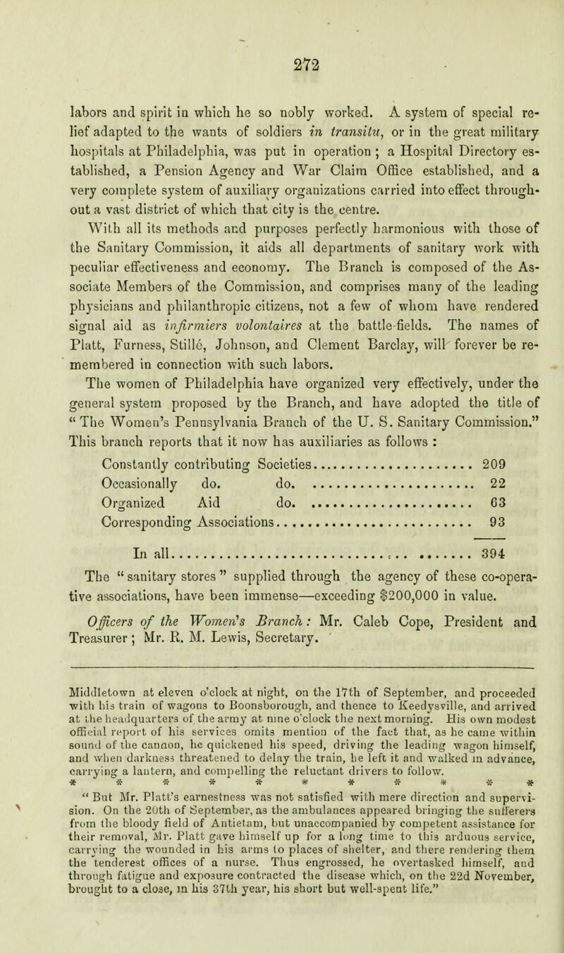 labors and spirit ia which he so nobly worked. A system of special re- lief adapted to the wants of soldiers in transitu, or in the great military hospitals at Philadelphia, was put in operation ; a Hospital Directory es- tablished, a Pension Agency and War Claim Office established, and a very complete system of auxiliary organizations carried intoeflfect through- out a vast district of which that city is the centre. With all its methods and purposes perfectly harmonious with those of the Sanitary Commission, it aids all departments of sanitary work with peculiar effectiveness and economy. The Branch is composed of the As- sociate Members of the Commission, and comprises many of the leading physicians and philanthropic citizens, not a few of whom have rendered signal aid as infirmiers volontaires at the battle fields. The names of Piatt, Furness, Stillc, Johnson, and Clement Barclay, will forever be re- membered in connection with such labors. The women of Philadelphia have organized very effectively, under the general system proposed by the Branch, and have adopted the title of  The Women's Pennsylvania Branch of the U. S. Sanitary Commission. This branch reports that it now has auxiliaries as follows : Constantly contributing Societies 209 Occasionally do. do 22 Organized Aid do 03 Corresponding Associations 93 In all 394 The  sanitary stores  supplied through the agency of these co-opera- tive associations, have been immense—exceeding 8200,000 in value. O fficers of the Women's Branch: Mr. Caleb Cope, President and Treasurer; Mr. R. M. Lewis, Secretary. Midillet.own at eleven o'clock at night, on the I7th of September, and proceeded ■with his train of wagons to Boonsborougli, and thence to Keedysville, and arrived at l.he lieailqunrtera of the army at nine o'clock the nextmoniing. His own modest official n-port of his services omits mention of the fact that, as he came within sound of the canaon, he quieliened his speed, driving the leading wagon liimself, and wlien darkiies-s threatened to delay the train, he left it and walked m advance, carrying a lantern, and compelling the reluctant drivers to follow. ***********  But Mr. Piatt's earnestness was not satisfied with mere direction and supervi- sion. On the 20th of September, as the ambulances appeared bringing the suflerers from the bloody field of Antietam, but unaccompanied by competent assistance for their removal, Mr. Piatt gave himself up for a lung time to this arduous service, carrying the wounded in his arms (o places of slielter, and there rendering them the tenderest oflrtces of a nurse. Thus engrossed, he overtasked himself, and through fatigue and exposure contracted the disease which, on the 22d November, brought to a close, m his 37th year, his short but well-spent life.