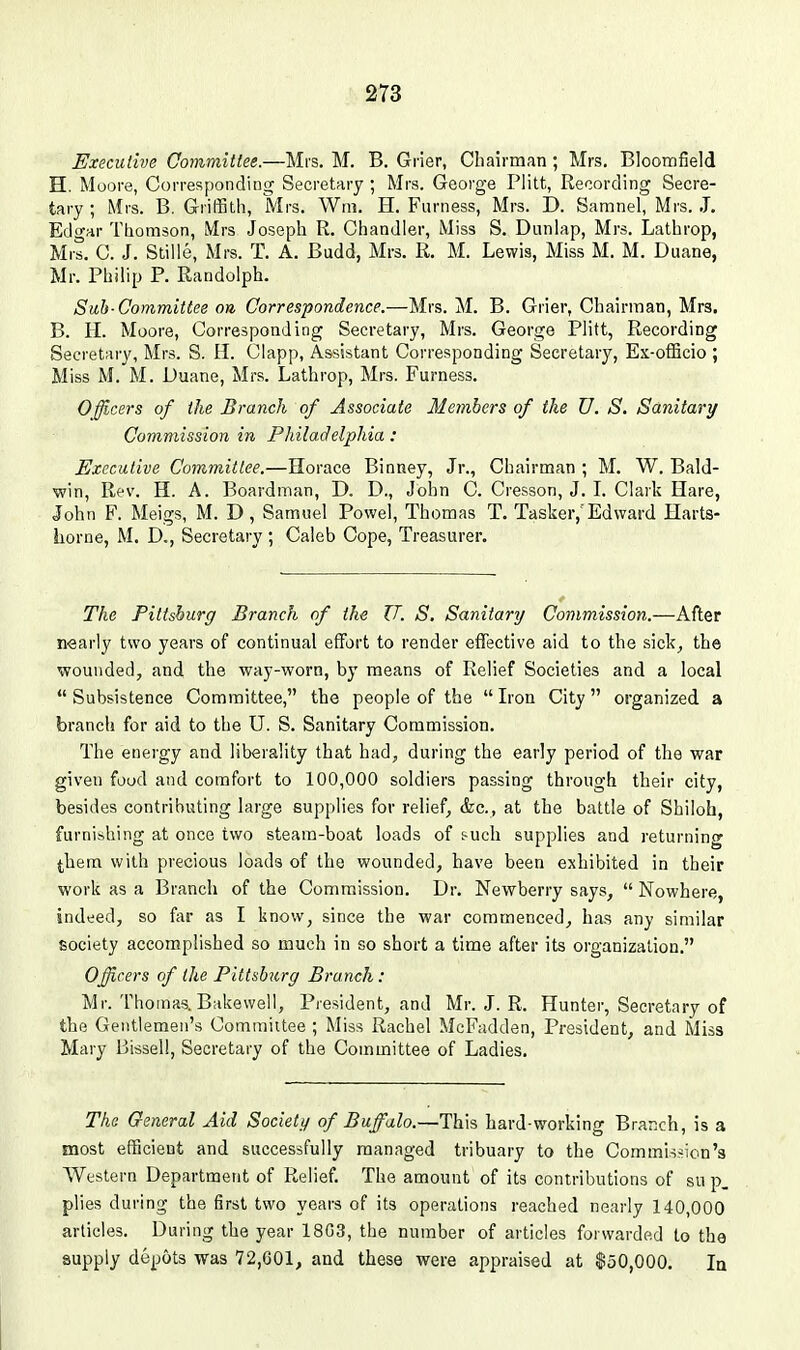 Executive Committee.—Mrs. M. B. Grier, Cbairman ; Mrs. Bloomfield H. Mooi-e, Corresponding Secretary ; Mrs. George Plitt, Recording Secre- tary ; Mrs. B. Griffith, Mrs. Wm. H. Furness, Mrs. D. Samnel, Mrs. J, Edgar Thomson, Mrs Joseph R. Chandler, Miss S. Dunlap, Mrs. Lathrop, Mis. C. J. Stiile, Mrs. T. A. Budd, Mrs. R. M. Lewis, Miss M. M. Duane, Mr. Philip P. Randolph. Sub-Committee on Correspondence.—Mrs. M. B. Grier, Chairman, Mrs, B. H. Moore, Corresponding Secretary, Mrs. George Plitt, Recording Secretary, Mrs. S. H. Clapp, Assistant Corresponding Secretary, Ex-ofGcio ; Miss M. M. Duane, Mrs. Lathrop, Mrs. Furness. Officers of the Branch of Associate Members of the U. S. Sanitary Commission in Philadelphia: Executive Committee.—Horace Binney, Jr., Chairman ; M, W. Bald- win, Rev. H. A. Boardman, D. D., John C. Cresson, J. L Clark Hare, John F. Meigs, M. D , Samuel Powel, Thomas T. Tasker,'Edward Harts- liorne, M. D., Secretary ; Caleb Cope, Treasurer. The Pittsburg Branch of the U. S. Sanitary Commission.—After nearly two years of continual effort to render effective aid to the sick, the wounded, and the way-worn, by means of Relief Societies and a local Subsistence Committee, the people of the Iron City organized a branch for aid to the U. S. Sanitary Commission. The eneigy and liberality that had, during the early period of the war given food and comfort to 100,000 soldiers passing through their city, besides contributing large supplies for relief, &c., at the battle of Shiloh, furnishing at once two steam-boat loads of &uch supplies and returning them with precious loads of the wounded, have been exhibited in their work as a Branch of the Commission, Dr. Newberry says,  Nowhere, indeed, so far as I know, since the war commenced, has any similar society accomplished so much in so short a time after its organization. Officers of the Pittsburg Branch: Mr. Thomas. Bakewell, President, and Mr. J. R. Hunter, Secretary of the Gentlemen's Committee ; Miss Rachel McFadden, President, and Miss Mary Bissell, Secretary of the Committee of Ladies. The General Aid Society of Buffalo.—This hard-working Branch, is a most efficient and successfully managed tribuary to the Commission's Western Department of Relief. The amount of its contributions of su p. plies during the first two years of its operations reached nearly 140,000 articles. During the year 18G3, the number of articles forwarded to the supply depots was 72,601, and these were appraised at $50,000, la