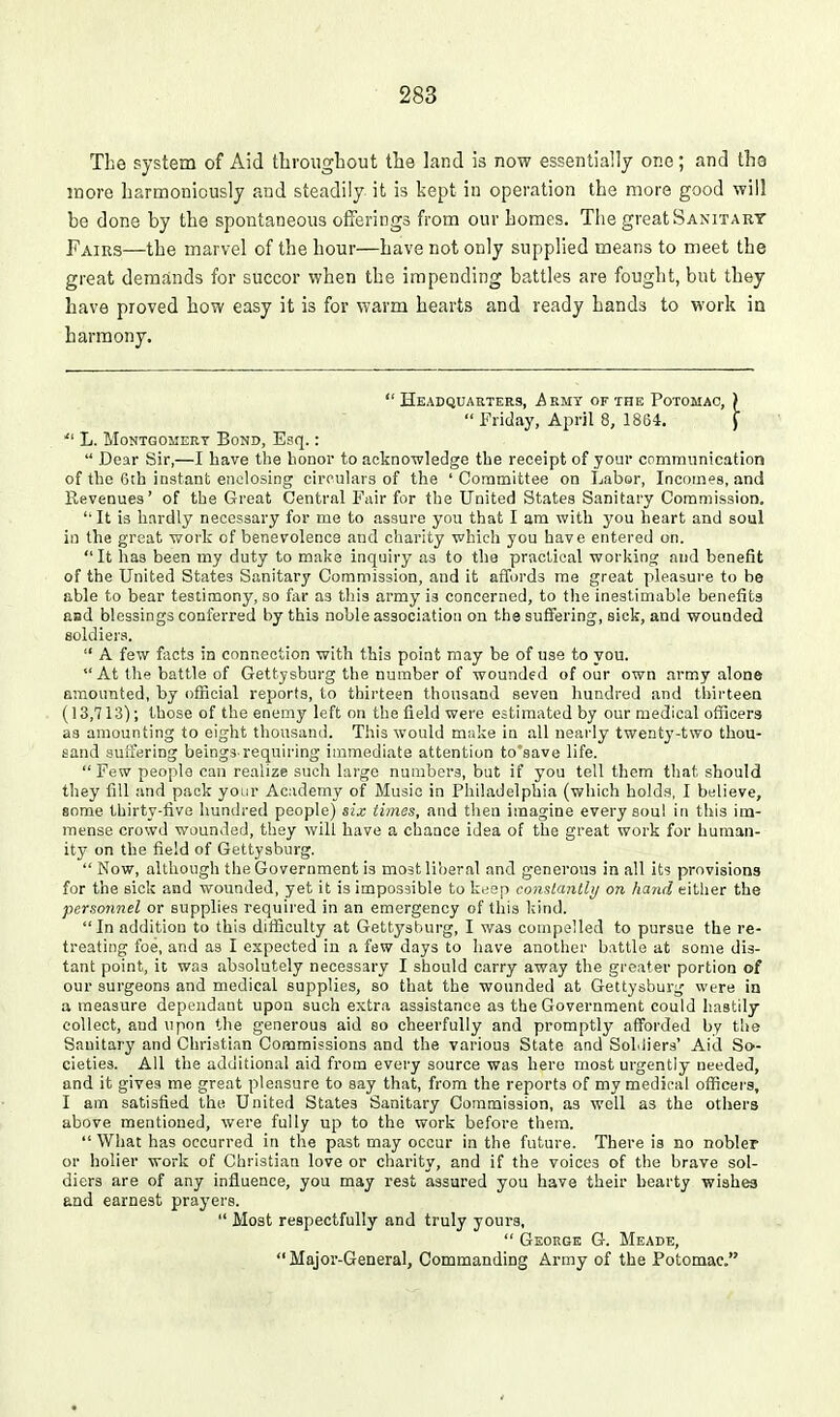 The system of Aid throiigbout the land is now essentially one; and the more harmoniously and steadily it is kept in operation the more good -will be done by the spontaneous offerings from our homes. The great Sanitart Fairs—the marvel of the hour—have not only supplied means to meet the great demands for succor when the impending battles are fought, but they have proved how easy it is for warm hearts and ready hands to work in harmony. Headquarters, Armt of the Potomac, ) Friday, April 8, 1864, J  L. Montgomery Bond, Esq.:  Dear Sir,—I have the honor to acknowledge the receipt of your cpmmiinication of the 6th instant enclosing circulars of the ' Committee on Labor, Incomes, and Revenues' of the Great Central Fair for the United States Sanitary Commission. It is hardly necessary for me to assure you that I am with you iheart and soul in the great work of benevolence and charity which you have entered on. It has been my duty to make inquiry as to the practical working and benefit of the United States Sanitary Commission, and it arTords me great pleasure to be able to bear testimony, so far as this army is concerned, to the inestimable benefits and blessings conferred by this noble association on the suffering, sick, and wounded soldieis.  A few facts in connection with this point may be of use to you. At the battle of Gettysburg the number of wounded of our own army alone amounted, by official reports, to thirteen thousand seven hundred and tbii'teca (13,713); those of the enemy left on the field were estimated by our medical officers as amounting to eight thousand. This would miike in all nearly twenty-two thou- sand suffering beings-requiring immediate attention to'save life. Few people can realize such large numbers, but if you tell them that should they fill and pack your Academy of Music in Philadelphia (which holds, I believe, some thirty-live hundred people) six times, and then imagine every soul in this im- mense crowd wounded, they will have a chance idea of the great work for human- ity on the field of Gettysburg.  Now, although the Government is most liberal and generous in all its provisions for the sick and wounded, yet it is impossible to k,;ep comlanlbj on hand either the personnel or supplies required in an emergency of this kind. In addition to this difficulty at Gettysburg, I was compelled to pursue the re- treating foe, and as I expected in a few days to liave another battle at some dis- tant point, it was absolutely necessary I should carry away the greater portion of our surgeons and medical supplies, so that the wounded at Gettysburg were in a measure dependant upon such extra assistance as the Government could hastily collect, and upon the generous aid so cheerfully and promptly afforded by the Sanitary and Christian Commissions and the various State and Sohiiers' Aid So- cieties. All the additional aid from every source was hero most urgently needed, and it gives me great pleasure to say that, from the reports of my medical officers, I am satisfied the United States Sanitary Commission, as well as the others above mentioned, were fully up to the work before them.  What has occurred in the past may occur in the future. There is no nobler or holier work of Christian love or charity, and if the voices of the brave sol- diers are of any influence, you may rest assured you have their hearty wishes and earnest prayers.  Most respectfully and truly yours,  George G. Meade,  Major-General, Commanding Army of the Potomac.