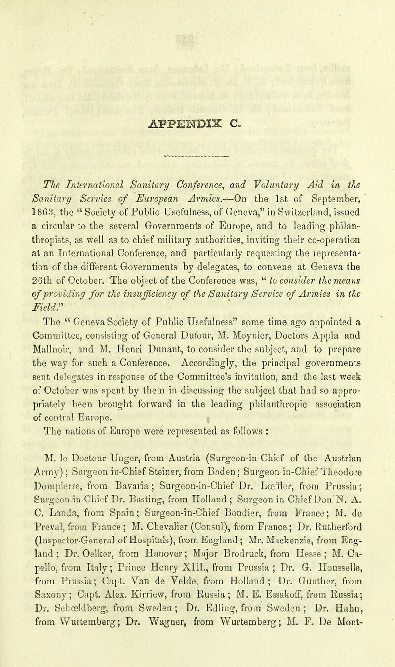 The International Sanitary Conference, and Voluntary Aid in the Sanitary Service of European Armies.—On the 1st of September, 1863, the  Society of Public Usefulness, of Geneva, in Switzerland, issued a circular to the several Governments of Europe, and to leading philan- thropists, as well as to chief military authorities, inviting their co-operation at an International Conference, and particularly requesting the representa- tion of the different Governments by delegates, to convene at Geneva the 26th of October. The obi.'Ct of the Conference was,  to consider the means of providinj for the insufficiency of the Sanitary Service of Armies in the Fieldr The  Geneva Society of Public Usefulness some time ago appointed a Committee, consisting of General Dufour, M. Moynier, Doctors Appia and Mallnoir, and M. Henri Dunant, to consider the subject, and to prepare the way for such a Conference. Accordinglj'-, the principal governments sent delegates in response of the Committee's invitation, and the last week of October was spent by them in discussing the subject that had so appro- priately been brought forward in the leading philanthropic association of central Europe. The nations of Europe were represented as follows : M. le Docteur Unger, from Austria (Surgeon-in-Chief of the Austrian Army); Surgeon in-Chief Steiner, from Baden ; Surgeon in-Chief Theodore Dompierre, from Bavaria; Surgeon-in-Chief Dr. Losfflcr, from Prussia; Surgeon-in-Chief Dr. Basting, from Holland; Surgeon-in Chief Don N. A. C. Landa, from Spain; Surgeon-in-Chief Bondier, from France; M. de Preval, from France ; M. Chevalier (Consul), from France; Dr. Rutherford (Inspector-General of Hospitals), from England ; Mr. Mackenzie, from Eng- land ; Dr. Oelker, from Hanover; Major B rod ruck, from Hesse; M. Ca- pello, from Italy; Prince Henry XIII., from Prussia; Dr. G. Housselle, from Prussia; Capt. Van de Velde, from Holland; Dr. Gunther, from Saxony; Capt. Alex. Kirriew, from Russia; M. E. Essakoff, from Russia; Dr. Schosldberg, from Sweden ; Dr. Edling, from Sweden ; Dr. Hahn, from Wurtemberg; Dp. Wagner, from Wurtemberg; M. F. De Mont-