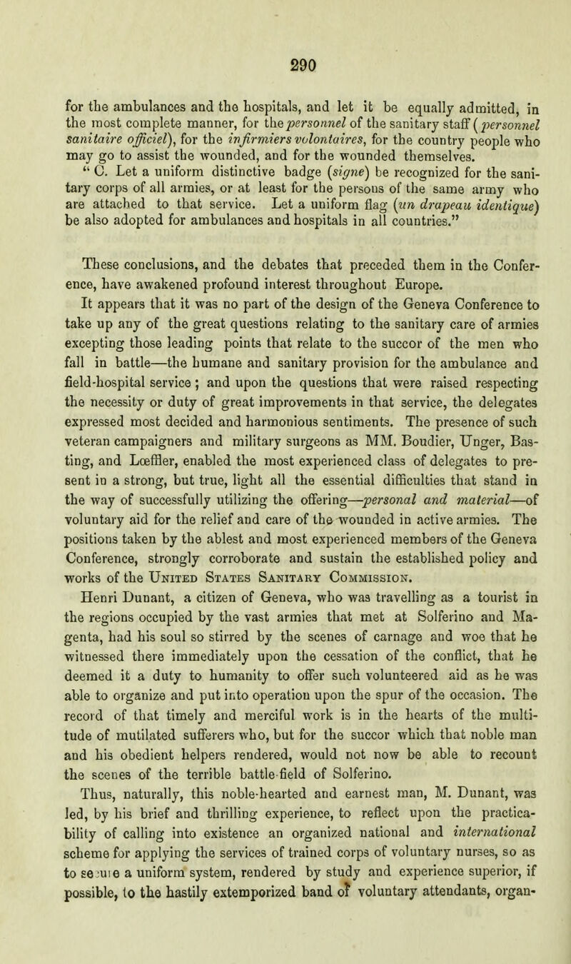 for tlie ambulances and the hospitals, and let it be equally admitted, in the most complete manner, for the personnel of the sanitary staff (pcj-sowHe^ sanitaire officiel), for the ivfirmiers volontaires, for the country people who may go to assist the wounded, and for the wounded themselves.  0. Let a uniform distinctive badge {signe) be recognized for the sani- tary corps of all armies, or at least for the persons of the same army who are attached to that service. Let a uniform flag {iin drapeau identique) be also adopted for ambulances and hospitals in all countries. These conclusions, and the debates that preceded them in the Confer- ence, have awakened profound interest throughout Europe. It appears that it was no part of the design of the Geneva Conference to take up any of the great questions relating to the sanitary care of armies excepting those leading points that relate to the succor of the men who fall in battle—the humane and sanitary provision for the ambulance and field-hospital service ; and upon the questions that were raised respecting the necessity or duty of great improvements in that service, the delegates expressed most decided and harmonious sentiments. The presence of such veteran campaigners and military surgeons as MM. Boudier, linger, Bas- ting, and Lceffler, enabled the most experienced class of delegates to pre- sent in a strong, but true, light all the essential diflSculties that stand in the way of successfully utilizing the offering—personal and material—of voluntary aid for the relief and care of the wounded in active armies. The positions taken by the ablest and most experienced members of the Geneva Conference, strongly corroborate and sustain the established policy and works of the United States Sanitary Commission. Henri Dunant, a citizen of Geneva, who was travelling as a tourist in the regions occupied by the vast armies that met at Solferino and Ma- genta, had his soul so stirred by the scenes of carnage and woe that he witnessed there immediately upon the cessation of the conflict, that he deemed it a duty to humanity to offer such volunteered aid as he was able to organize and put into operation upon the spur of the occasion. The record of that timely and merciful work is in the hearts of the multi- tude of mutilated sufferers who, but for the succor which that noble man and his obedient helpers rendered, would not now be able to recount the scenes of the terrible battle field of Solferino. Thus, naturally, this noble-hearted and earnest man, M. Dunant, was led, by his brief and thrilling experience, to reflect upon the practica- bility of calling into existence an organized national and international scheme for applying the services of trained corps of voluntary nurses, so as to se'Uie a uniform system, rendered by study and experience superior, if possible, to the hastily extemporized band o? voluntary attendants, organ-